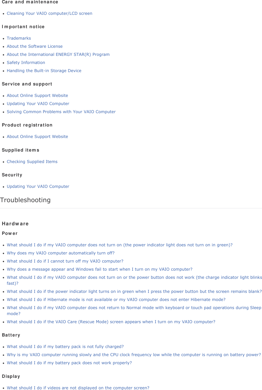 Care and maintenanceCleaning Your VAIO computer/LCD screenImportant noticeTrademarksAbout the Software LicenseAbout the International ENERGY STAR(R) ProgramSafety InformationHandling the Built-in Storage DeviceService and supportAbout Online Support WebsiteUpdating Your VAIO ComputerSolving Common Problems with Your VAIO ComputerProduct registrationAbout Online Support WebsiteSupplied itemsChecking Supplied ItemsSecurityUpdating Your VAIO ComputerTroubleshootingHardwarePowerWhat should I do if my VAIO computer does not turn on (the power indicator light does not turn on in green)?Why does my VAIO computer automatically turn off?What should I do if I cannot turn off my VAIO computer?Why does a message appear and Windows fail to start when I turn on my VAIO computer?What should I do if my VAIO computer does not turn on or the power button does not work (the charge indicator light blinksfast)?What should I do if the power indicator light turns on in green when I press the power button but the screen remains blank?What should I do if Hibernate mode is not available or my VAIO computer does not enter Hibernate mode?What should I do if my VAIO computer does not return to Normal mode with keyboard or touch pad operations during Sleepmode?What should I do if the VAIO Care (Rescue Mode) screen appears when I turn on my VAIO computer?BatteryWhat should I do if my battery pack is not fully charged?Why is my VAIO computer running slowly and the CPU clock frequency low while the computer is running on battery power?What should I do if my battery pack does not work properly?DisplayWhat should I do if videos are not displayed on the computer screen?