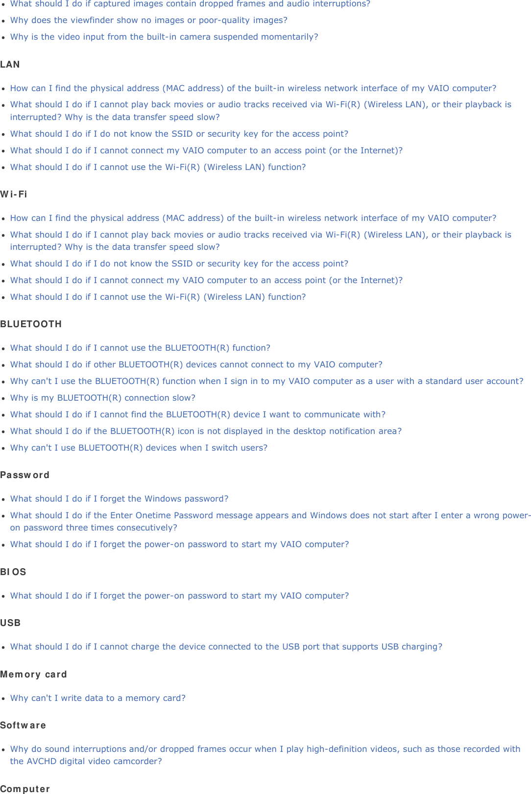 What should I do if captured images contain dropped frames and audio interruptions?Why does the viewfinder show no images or poor-quality images?Why is the video input from the built-in camera suspended momentarily?LANHow can I find the physical address (MAC address) of the built-in wireless network interface of my VAIO computer?What should I do if I cannot play back movies or audio tracks received via Wi-Fi(R) (Wireless LAN), or their playback isinterrupted? Why is the data transfer speed slow?What should I do if I do not know the SSID or security key for the access point?What should I do if I cannot connect my VAIO computer to an access point (or the Internet)?What should I do if I cannot use the Wi-Fi(R) (Wireless LAN) function?Wi-FiHow can I find the physical address (MAC address) of the built-in wireless network interface of my VAIO computer?What should I do if I cannot play back movies or audio tracks received via Wi-Fi(R) (Wireless LAN), or their playback isinterrupted? Why is the data transfer speed slow?What should I do if I do not know the SSID or security key for the access point?What should I do if I cannot connect my VAIO computer to an access point (or the Internet)?What should I do if I cannot use the Wi-Fi(R) (Wireless LAN) function?BLUETOOTHWhat should I do if I cannot use the BLUETOOTH(R) function?What should I do if other BLUETOOTH(R) devices cannot connect to my VAIO computer?Why can't I use the BLUETOOTH(R) function when I sign in to my VAIO computer as a user with a standard user account?Why is my BLUETOOTH(R) connection slow?What should I do if I cannot find the BLUETOOTH(R) device I want to communicate with?What should I do if the BLUETOOTH(R) icon is not displayed in the desktop notification area?Why can't I use BLUETOOTH(R) devices when I switch users?PasswordWhat should I do if I forget the Windows password?What should I do if the Enter Onetime Password message appears and Windows does not start after I enter a wrong power-on password three times consecutively?What should I do if I forget the power-on password to start my VAIO computer?BIOSWhat should I do if I forget the power-on password to start my VAIO computer?USBWhat should I do if I cannot charge the device connected to the USB port that supports USB charging?Memory cardWhy can't I write data to a memory card?SoftwareWhy do sound interruptions and/or dropped frames occur when I play high-definition videos, such as those recorded withthe AVCHD digital video camcorder?Computer