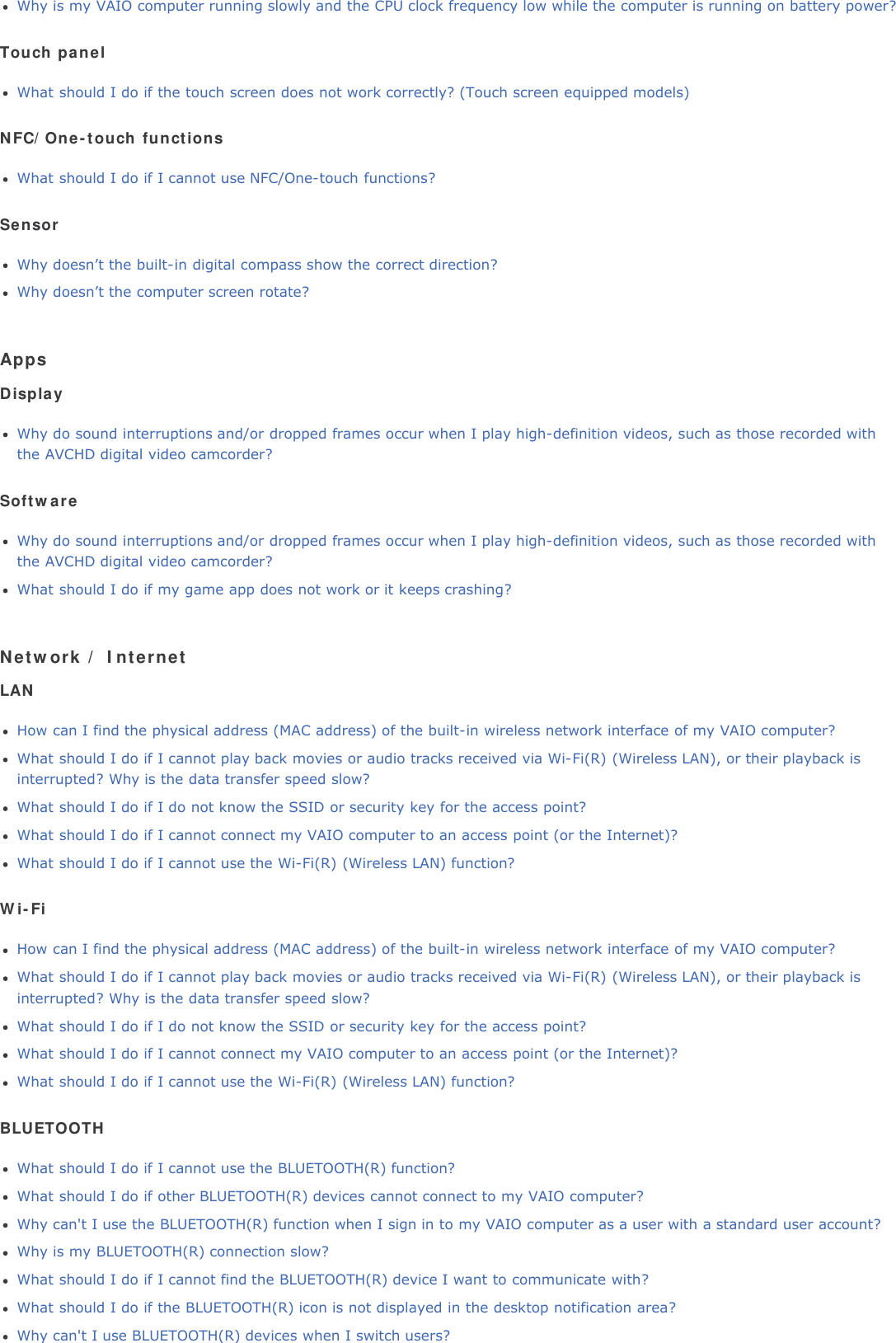 Why is my VAIO computer running slowly and the CPU clock frequency low while the computer is running on battery power?Touch panelWhat should I do if the touch screen does not work correctly? (Touch screen equipped models)NFC/One-touch functionsWhat should I do if I cannot use NFC/One-touch functions?SensorWhy doesn&rsquo;t the built-in digital compass show the correct direction?Why doesn&rsquo;t the computer screen rotate?AppsDisplayWhy do sound interruptions and/or dropped frames occur when I play high-definition videos, such as those recorded withthe AVCHD digital video camcorder?SoftwareWhy do sound interruptions and/or dropped frames occur when I play high-definition videos, such as those recorded withthe AVCHD digital video camcorder?What should I do if my game app does not work or it keeps crashing?Network / InternetLANHow can I find the physical address (MAC address) of the built-in wireless network interface of my VAIO computer?What should I do if I cannot play back movies or audio tracks received via Wi-Fi(R) (Wireless LAN), or their playback isinterrupted? Why is the data transfer speed slow?What should I do if I do not know the SSID or security key for the access point?What should I do if I cannot connect my VAIO computer to an access point (or the Internet)?What should I do if I cannot use the Wi-Fi(R) (Wireless LAN) function?Wi-FiHow can I find the physical address (MAC address) of the built-in wireless network interface of my VAIO computer?What should I do if I cannot play back movies or audio tracks received via Wi-Fi(R) (Wireless LAN), or their playback isinterrupted? Why is the data transfer speed slow?What should I do if I do not know the SSID or security key for the access point?What should I do if I cannot connect my VAIO computer to an access point (or the Internet)?What should I do if I cannot use the Wi-Fi(R) (Wireless LAN) function?BLUETOOTHWhat should I do if I cannot use the BLUETOOTH(R) function?What should I do if other BLUETOOTH(R) devices cannot connect to my VAIO computer?Why can't I use the BLUETOOTH(R) function when I sign in to my VAIO computer as a user with a standard user account?Why is my BLUETOOTH(R) connection slow?What should I do if I cannot find the BLUETOOTH(R) device I want to communicate with?What should I do if the BLUETOOTH(R) icon is not displayed in the desktop notification area?Why can't I use BLUETOOTH(R) devices when I switch users?