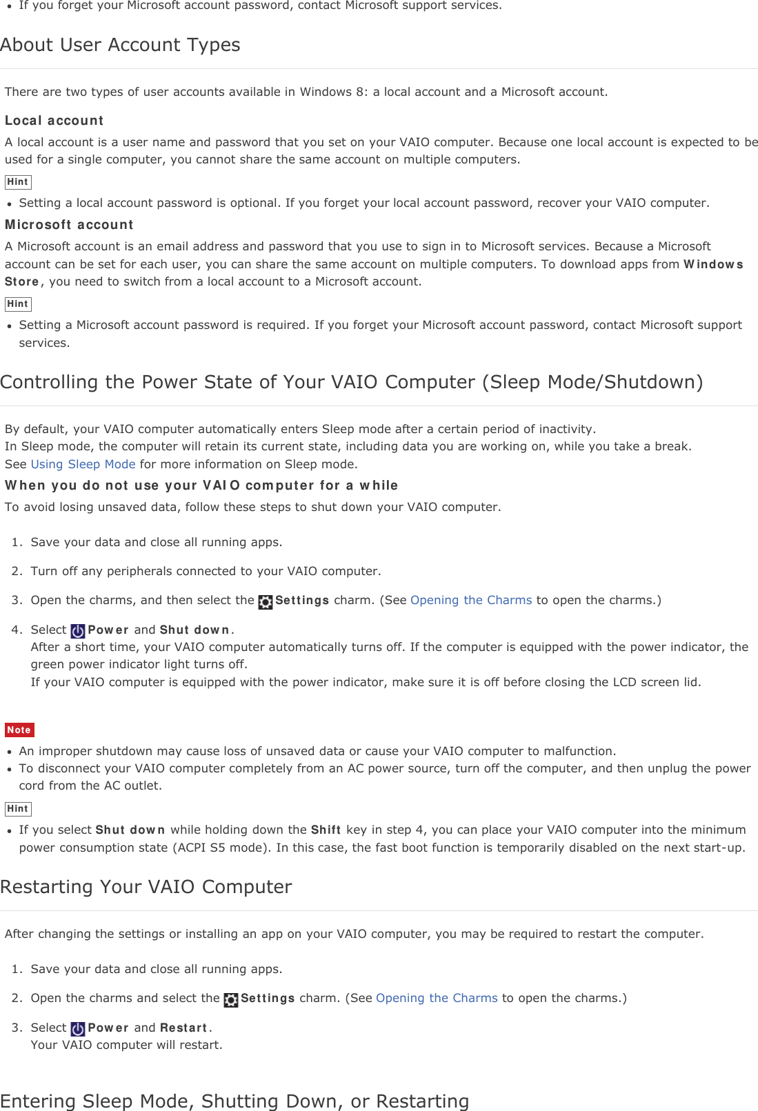 If you forget your Microsoft account password, contact Microsoft support services.About User Account TypesThere are two types of user accounts available in Windows 8: a local account and a Microsoft account.Local accountA local account is a user name and password that you set on your VAIO computer. Because one local account is expected to beused for a single computer, you cannot share the same account on multiple computers.HintSetting a local account password is optional. If you forget your local account password, recover your VAIO computer.Microsoft accountA Microsoft account is an email address and password that you use to sign in to Microsoft services. Because a Microsoftaccount can be set for each user, you can share the same account on multiple computers. To download apps from WindowsStore, you need to switch from a local account to a Microsoft account.HintSetting a Microsoft account password is required. If you forget your Microsoft account password, contact Microsoft supportservices.Controlling the Power State of Your VAIO Computer (Sleep Mode/Shutdown)By default, your VAIO computer automatically enters Sleep mode after a certain period of inactivity.In Sleep mode, the computer will retain its current state, including data you are working on, while you take a break.See Using Sleep Mode for more information on Sleep mode.When you do not use your VAIO computer for a whileTo avoid losing unsaved data, follow these steps to shut down your VAIO computer.1. Save your data and close all running apps.2. Turn off any peripherals connected to your VAIO computer.3. Open the charms, and then select the Settings charm. (See Opening the Charms to open the charms.)4. Select Power and Shut down.After a short time, your VAIO computer automatically turns off. If the computer is equipped with the power indicator, thegreen power indicator light turns off.If your VAIO computer is equipped with the power indicator, make sure it is off before closing the LCD screen lid.NoteAn improper shutdown may cause loss of unsaved data or cause your VAIO computer to malfunction.To disconnect your VAIO computer completely from an AC power source, turn off the computer, and then unplug the powercord from the AC outlet.HintIf you select Shut down while holding down the Shift key in step 4, you can place your VAIO computer into the minimumpower consumption state (ACPI S5 mode). In this case, the fast boot function is temporarily disabled on the next start-up.Restarting Your VAIO ComputerAfter changing the settings or installing an app on your VAIO computer, you may be required to restart the computer.1. Save your data and close all running apps.2. Open the charms and select the Settings charm. (See Opening the Charms to open the charms.)3. Select Power and Restart.Your VAIO computer will restart.Entering Sleep Mode, Shutting Down, or Restarting