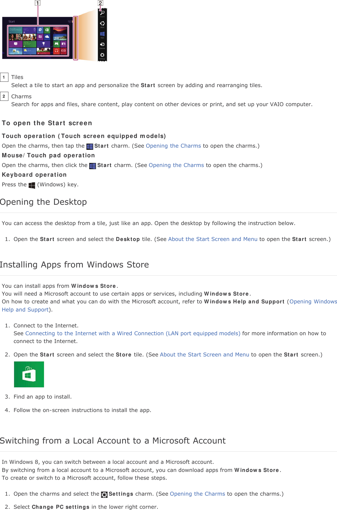 To open the Start screenTouch operation (Touch screen equipped models)Open the charms, then tap the Start charm. (See Opening the Charms to open the charms.)Mouse/Touch pad operationOpen the charms, then click the Start charm. (See Opening the Charms to open the charms.)Keyboard operationPress the (Windows) key.Opening the DesktopYou can access the desktop from a tile, just like an app. Open the desktop by following the instruction below.1. Open the Start screen and select the Desktop tile. (See About the Start Screen and Menu to open the Start screen.)Installing Apps from Windows StoreYou can install apps from Windows Store.You will need a Microsoft account to use certain apps or services, including Windows Store.On how to create and what you can do with the Microsoft account, refer to Windows Help and Support (Opening WindowsHelp and Support).1. Connect to the Internet.See Connecting to the Internet with a Wired Connection (LAN port equipped models) for more information on how toconnect to the Internet.2. Open the Start screen and select the Store tile. (See About the Start Screen and Menu to open the Start screen.)3. Find an app to install.4. Follow the on-screen instructions to install the app.Switching from a Local Account to a Microsoft AccountIn Windows 8, you can switch between a local account and a Microsoft account.By switching from a local account to a Microsoft account, you can download apps from Windows Store.To create or switch to a Microsoft account, follow these steps.1. Open the charms and select the Settings charm. (See Opening the Charms to open the charms.)2. Select Change PC settings in the lower right corner.TilesSelect a tile to start an app and personalize the Start screen by adding and rearranging tiles.1CharmsSearch for apps and files, share content, play content on other devices or print, and set up your VAIO computer.2