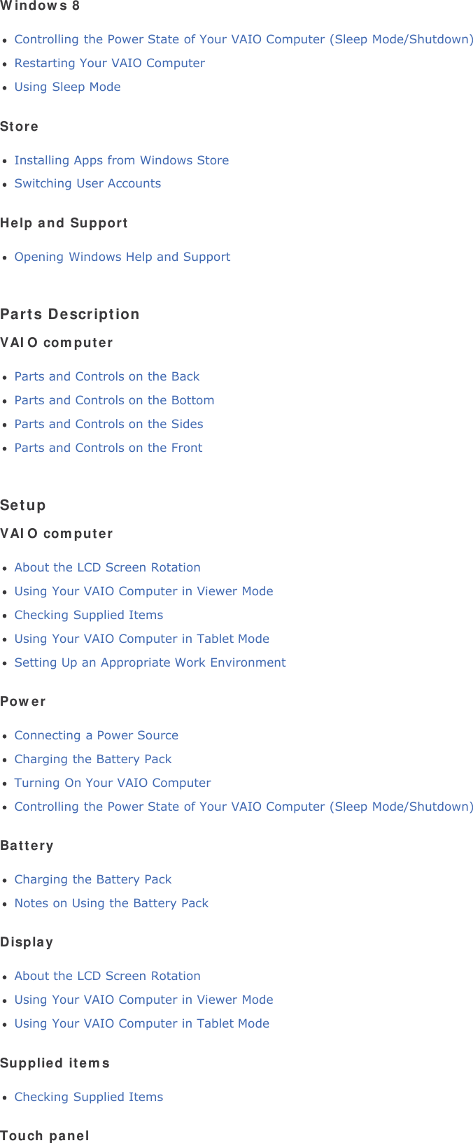 Windows 8Controlling the Power State of Your VAIO Computer (Sleep Mode/Shutdown)Restarting Your VAIO ComputerUsing Sleep ModeStoreInstalling Apps from Windows StoreSwitching User AccountsHelp and SupportOpening Windows Help and SupportParts DescriptionVAIO computerParts and Controls on the BackParts and Controls on the BottomParts and Controls on the SidesParts and Controls on the FrontSetupVAIO computerAbout the LCD Screen RotationUsing Your VAIO Computer in Viewer ModeChecking Supplied ItemsUsing Your VAIO Computer in Tablet ModeSetting Up an Appropriate Work EnvironmentPowerConnecting a Power SourceCharging the Battery PackTurning On Your VAIO ComputerControlling the Power State of Your VAIO Computer (Sleep Mode/Shutdown)BatteryCharging the Battery PackNotes on Using the Battery PackDisplayAbout the LCD Screen RotationUsing Your VAIO Computer in Viewer ModeUsing Your VAIO Computer in Tablet ModeSupplied itemsChecking Supplied ItemsTouch panel