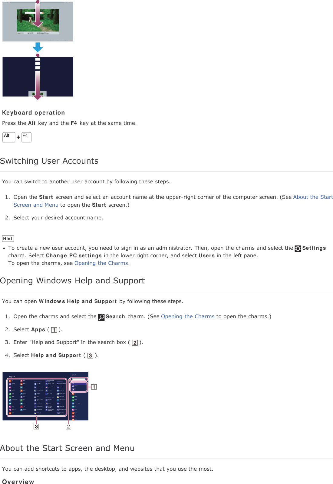 Keyboard operationPress the Alt key and the F4 key at the same time.Switching User AccountsYou can switch to another user account by following these steps.1. Open the Start screen and select an account name at the upper-right corner of the computer screen. (See About the StartScreen and Menu to open the Start screen.)2. Select your desired account name.HintTo create a new user account, you need to sign in as an administrator. Then, open the charms and select the Settingscharm. Select Change PC settings in the lower right corner, and select Users in the left pane.To open the charms, see Opening the Charms.Opening Windows Help and SupportYou can open Windows Help and Support by following these steps.1. Open the charms and select the Search charm. (See Opening the Charms to open the charms.)2. Select Apps ( ).3. Enter "Help and Support" in the search box ( ).4. Select Help and Support ( ).About the Start Screen and MenuYou can add shortcuts to apps, the desktop, and websites that you use the most.Overview