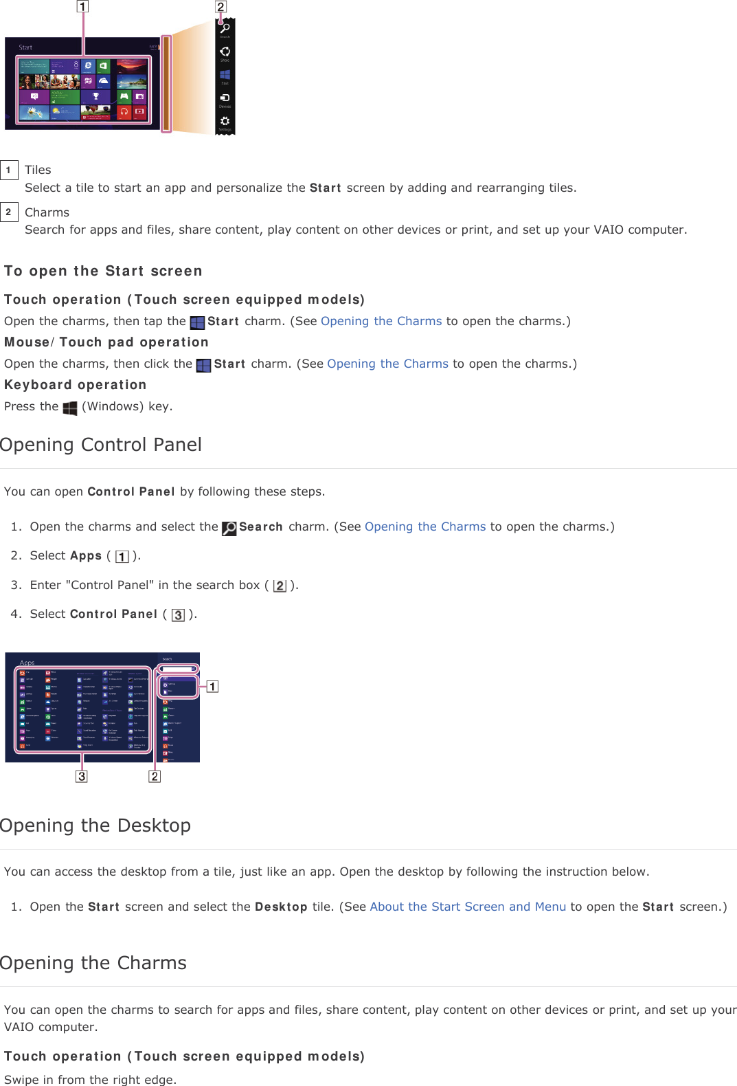 To open the Start screenTouch operation (Touch screen equipped models)Open the charms, then tap the Start charm. (See Opening the Charms to open the charms.)Mouse/Touch pad operationOpen the charms, then click the Start charm. (See Opening the Charms to open the charms.)Keyboard operationPress the (Windows) key.Opening Control PanelYou can open Control Panel by following these steps.1. Open the charms and select the Search charm. (See Opening the Charms to open the charms.)2. Select Apps ( ).3. Enter "Control Panel" in the search box ( ).4. Select Control Panel ( ).Opening the DesktopYou can access the desktop from a tile, just like an app. Open the desktop by following the instruction below.1. Open the Start screen and select the Desktop tile. (See About the Start Screen and Menu to open the Start screen.)Opening the CharmsYou can open the charms to search for apps and files, share content, play content on other devices or print, and set up yourVAIO computer.Touch operation (Touch screen equipped models)Swipe in from the right edge.TilesSelect a tile to start an app and personalize the Start screen by adding and rearranging tiles.1CharmsSearch for apps and files, share content, play content on other devices or print, and set up your VAIO computer.2