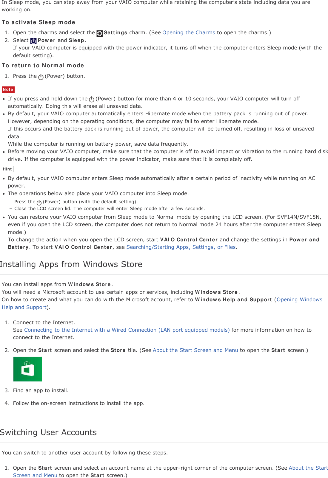 In Sleep mode, you can step away from your VAIO computer while retaining the computer&rsquo;s state including data you areworking on.To activate Sleep mode1. Open the charms and select the Settings charm. (See Opening the Charms to open the charms.)2. Select Power and Sleep.If your VAIO computer is equipped with the power indicator, it turns off when the computer enters Sleep mode (with thedefault setting).To return to Normal mode1. Press the (Power) button.NoteIf you press and hold down the (Power) button for more than 4 or 10 seconds, your VAIO computer will turn offautomatically. Doing this will erase all unsaved data.By default, your VAIO computer automatically enters Hibernate mode when the battery pack is running out of power.However, depending on the operating conditions, the computer may fail to enter Hibernate mode.If this occurs and the battery pack is running out of power, the computer will be turned off, resulting in loss of unsaveddata.While the computer is running on battery power, save data frequently.Before moving your VAIO computer, make sure that the computer is off to avoid impact or vibration to the running hard diskdrive. If the computer is equipped with the power indicator, make sure that it is completely off.HintBy default, your VAIO computer enters Sleep mode automatically after a certain period of inactivity while running on ACpower.The operations below also place your VAIO computer into Sleep mode.Press the (Power) button (with the default setting).Close the LCD screen lid. The computer will enter Sleep mode after a few seconds.You can restore your VAIO computer from Sleep mode to Normal mode by opening the LCD screen. (For SVF14N/SVF15N,even if you open the LCD screen, the computer does not return to Normal mode 24 hours after the computer enters Sleepmode.)To change the action when you open the LCD screen, start VAIO Control Center and change the settings in Power andBattery. To start VAIO Control Center, see Searching/Starting Apps, Settings, or Files.Installing Apps from Windows StoreYou can install apps from Windows Store.You will need a Microsoft account to use certain apps or services, including Windows Store.On how to create and what you can do with the Microsoft account, refer to Windows Help and Support (Opening WindowsHelp and Support).1. Connect to the Internet.See Connecting to the Internet with a Wired Connection (LAN port equipped models) for more information on how toconnect to the Internet.2. Open the Start screen and select the Store tile. (See About the Start Screen and Menu to open the Start screen.)3. Find an app to install.4. Follow the on-screen instructions to install the app.Switching User AccountsYou can switch to another user account by following these steps.1. Open the Start screen and select an account name at the upper-right corner of the computer screen. (See About the StartScreen and Menu to open the Start screen.)