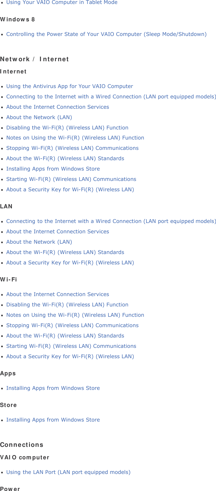 Using Your VAIO Computer in Tablet ModeWindows 8Controlling the Power State of Your VAIO Computer (Sleep Mode/Shutdown)Network / InternetInternetUsing the Antivirus App for Your VAIO ComputerConnecting to the Internet with a Wired Connection (LAN port equipped models)About the Internet Connection ServicesAbout the Network (LAN)Disabling the Wi-Fi(R) (Wireless LAN) FunctionNotes on Using the Wi-Fi(R) (Wireless LAN) FunctionStopping Wi-Fi(R) (Wireless LAN) CommunicationsAbout the Wi-Fi(R) (Wireless LAN) StandardsInstalling Apps from Windows StoreStarting Wi-Fi(R) (Wireless LAN) CommunicationsAbout a Security Key for Wi-Fi(R) (Wireless LAN)LANConnecting to the Internet with a Wired Connection (LAN port equipped models)About the Internet Connection ServicesAbout the Network (LAN)About the Wi-Fi(R) (Wireless LAN) StandardsAbout a Security Key for Wi-Fi(R) (Wireless LAN)Wi-FiAbout the Internet Connection ServicesDisabling the Wi-Fi(R) (Wireless LAN) FunctionNotes on Using the Wi-Fi(R) (Wireless LAN) FunctionStopping Wi-Fi(R) (Wireless LAN) CommunicationsAbout the Wi-Fi(R) (Wireless LAN) StandardsStarting Wi-Fi(R) (Wireless LAN) CommunicationsAbout a Security Key for Wi-Fi(R) (Wireless LAN)AppsInstalling Apps from Windows StoreStoreInstalling Apps from Windows StoreConnectionsVAIO computerUsing the LAN Port (LAN port equipped models)Power