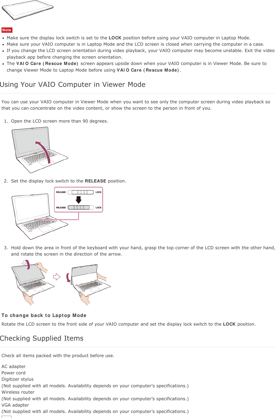 NoteMake sure the display lock switch is set to the LOCK position before using your VAIO computer in Laptop Mode.Make sure your VAIO computer is in Laptop Mode and the LCD screen is closed when carrying the computer in a case.If you change the LCD screen orientation during video playback, your VAIO computer may become unstable. Exit the videoplayback app before changing the screen orientation.The VAIO Care (Rescue Mode) screen appears upside down when your VAIO computer is in Viewer Mode. Be sure tochange Viewer Mode to Laptop Mode before using VAIO Care (Rescue Mode).Using Your VAIO Computer in Viewer ModeYou can use your VAIO computer in Viewer Mode when you want to see only the computer screen during video playback sothat you can concentrate on the video content, or show the screen to the person in front of you.1. Open the LCD screen more than 90 degrees.2. Set the display lock switch to the RELEASE position.3. Hold down the area in front of the keyboard with your hand, grasp the top corner of the LCD screen with the other hand,and rotate the screen in the direction of the arrow.To change back to Laptop ModeRotate the LCD screen to the front side of your VAIO computer and set the display lock switch to the LOCK position.Checking Supplied ItemsCheck all items packed with the product before use.AC adapterPower cordDigitizer stylus(Not supplied with all models. Availability depends on your computer&rsquo;s specifications.)Wireless router(Not supplied with all models. Availability depends on your computer&rsquo;s specifications.)VGA adapter(Not supplied with all models. Availability depends on your computer&rsquo;s specifications.)