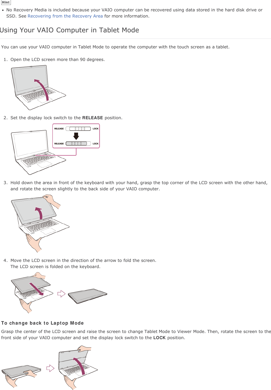 HintNo Recovery Media is included because your VAIO computer can be recovered using data stored in the hard disk drive orSSD. See Recovering from the Recovery Area for more information.Using Your VAIO Computer in Tablet ModeYou can use your VAIO computer in Tablet Mode to operate the computer with the touch screen as a tablet.1. Open the LCD screen more than 90 degrees.2. Set the display lock switch to the RELEASE position.3. Hold down the area in front of the keyboard with your hand, grasp the top corner of the LCD screen with the other hand,and rotate the screen slightly to the back side of your VAIO computer.4. Move the LCD screen in the direction of the arrow to fold the screen.The LCD screen is folded on the keyboard.To change back to Laptop ModeGrasp the center of the LCD screen and raise the screen to change Tablet Mode to Viewer Mode. Then, rotate the screen to thefront side of your VAIO computer and set the display lock switch to the LOCK position.