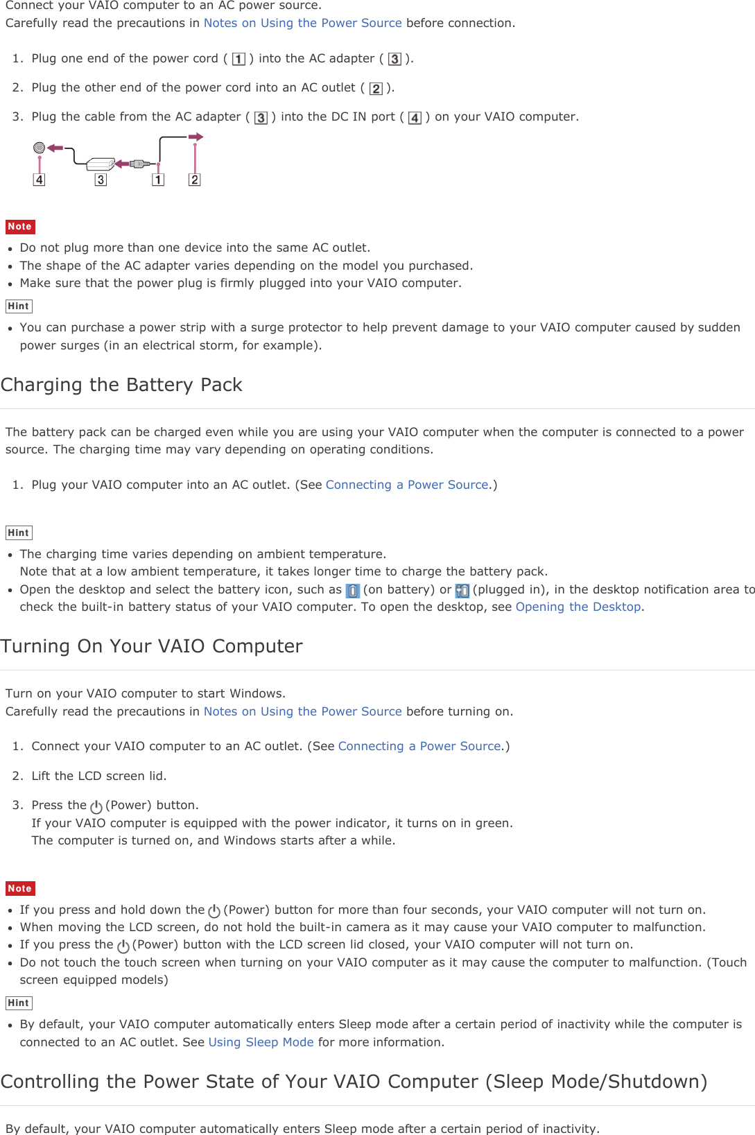 Connect your VAIO computer to an AC power source.Carefully read the precautions in Notes on Using the Power Source before connection.1. Plug one end of the power cord ( ) into the AC adapter ( ).2. Plug the other end of the power cord into an AC outlet ( ).3. Plug the cable from the AC adapter ( ) into the DC IN port ( ) on your VAIO computer.NoteDo not plug more than one device into the same AC outlet.The shape of the AC adapter varies depending on the model you purchased.Make sure that the power plug is firmly plugged into your VAIO computer.HintYou can purchase a power strip with a surge protector to help prevent damage to your VAIO computer caused by suddenpower surges (in an electrical storm, for example).Charging the Battery PackThe battery pack can be charged even while you are using your VAIO computer when the computer is connected to a powersource. The charging time may vary depending on operating conditions.1. Plug your VAIO computer into an AC outlet. (See Connecting a Power Source.)HintThe charging time varies depending on ambient temperature.Note that at a low ambient temperature, it takes longer time to charge the battery pack.Open the desktop and select the battery icon, such as (on battery) or (plugged in), in the desktop notification area tocheck the built-in battery status of your VAIO computer. To open the desktop, see Opening the Desktop.Turning On Your VAIO ComputerTurn on your VAIO computer to start Windows.Carefully read the precautions in Notes on Using the Power Source before turning on.1. Connect your VAIO computer to an AC outlet. (See Connecting a Power Source.)2. Lift the LCD screen lid.3. Press the (Power) button.If your VAIO computer is equipped with the power indicator, it turns on in green.The computer is turned on, and Windows starts after a while.NoteIf you press and hold down the (Power) button for more than four seconds, your VAIO computer will not turn on.When moving the LCD screen, do not hold the built-in camera as it may cause your VAIO computer to malfunction.If you press the (Power) button with the LCD screen lid closed, your VAIO computer will not turn on.Do not touch the touch screen when turning on your VAIO computer as it may cause the computer to malfunction. (Touchscreen equipped models)HintBy default, your VAIO computer automatically enters Sleep mode after a certain period of inactivity while the computer isconnected to an AC outlet. See Using Sleep Mode for more information.Controlling the Power State of Your VAIO Computer (Sleep Mode/Shutdown)By default, your VAIO computer automatically enters Sleep mode after a certain period of inactivity.