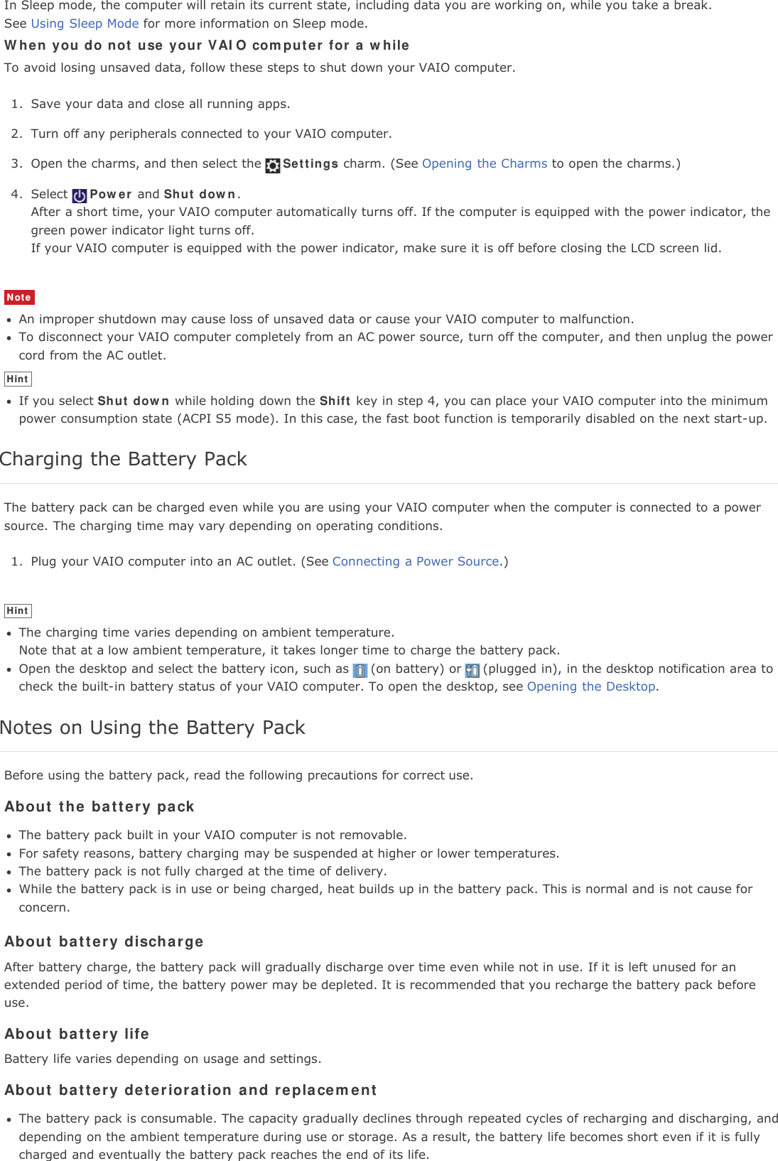 In Sleep mode, the computer will retain its current state, including data you are working on, while you take a break.See Using Sleep Mode for more information on Sleep mode.When you do not use your VAIO computer for a whileTo avoid losing unsaved data, follow these steps to shut down your VAIO computer.1. Save your data and close all running apps.2. Turn off any peripherals connected to your VAIO computer.3. Open the charms, and then select the Settings charm. (See Opening the Charms to open the charms.)4. Select Power and Shut down.After a short time, your VAIO computer automatically turns off. If the computer is equipped with the power indicator, thegreen power indicator light turns off.If your VAIO computer is equipped with the power indicator, make sure it is off before closing the LCD screen lid.NoteAn improper shutdown may cause loss of unsaved data or cause your VAIO computer to malfunction.To disconnect your VAIO computer completely from an AC power source, turn off the computer, and then unplug the powercord from the AC outlet.HintIf you select Shut down while holding down the Shift key in step 4, you can place your VAIO computer into the minimumpower consumption state (ACPI S5 mode). In this case, the fast boot function is temporarily disabled on the next start-up.Charging the Battery PackThe battery pack can be charged even while you are using your VAIO computer when the computer is connected to a powersource. The charging time may vary depending on operating conditions.1. Plug your VAIO computer into an AC outlet. (See Connecting a Power Source.)HintThe charging time varies depending on ambient temperature.Note that at a low ambient temperature, it takes longer time to charge the battery pack.Open the desktop and select the battery icon, such as (on battery) or (plugged in), in the desktop notification area tocheck the built-in battery status of your VAIO computer. To open the desktop, see Opening the Desktop.Notes on Using the Battery PackBefore using the battery pack, read the following precautions for correct use.About the battery packThe battery pack built in your VAIO computer is not removable.For safety reasons, battery charging may be suspended at higher or lower temperatures.The battery pack is not fully charged at the time of delivery.While the battery pack is in use or being charged, heat builds up in the battery pack. This is normal and is not cause forconcern.About battery dischargeAfter battery charge, the battery pack will gradually discharge over time even while not in use. If it is left unused for anextended period of time, the battery power may be depleted. It is recommended that you recharge the battery pack beforeuse.About battery lifeBattery life varies depending on usage and settings.About battery deterioration and replacementThe battery pack is consumable. The capacity gradually declines through repeated cycles of recharging and discharging, anddepending on the ambient temperature during use or storage. As a result, the battery life becomes short even if it is fullycharged and eventually the battery pack reaches the end of its life.