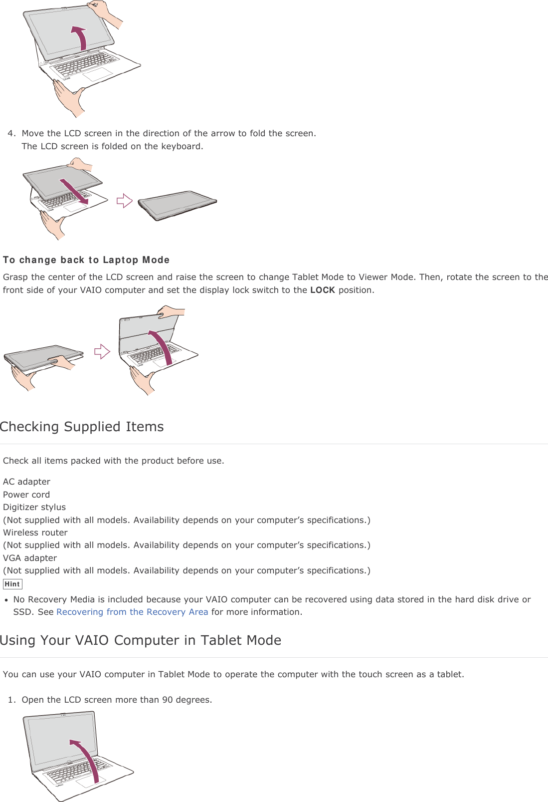 4. Move the LCD screen in the direction of the arrow to fold the screen.The LCD screen is folded on the keyboard.To change back to Laptop ModeGrasp the center of the LCD screen and raise the screen to change Tablet Mode to Viewer Mode. Then, rotate the screen to thefront side of your VAIO computer and set the display lock switch to the LOCK position.Checking Supplied ItemsCheck all items packed with the product before use.AC adapterPower cordDigitizer stylus(Not supplied with all models. Availability depends on your computer&rsquo;s specifications.)Wireless router(Not supplied with all models. Availability depends on your computer&rsquo;s specifications.)VGA adapter(Not supplied with all models. Availability depends on your computer&rsquo;s specifications.)HintNo Recovery Media is included because your VAIO computer can be recovered using data stored in the hard disk drive orSSD. See Recovering from the Recovery Area for more information.Using Your VAIO Computer in Tablet ModeYou can use your VAIO computer in Tablet Mode to operate the computer with the touch screen as a tablet.1. Open the LCD screen more than 90 degrees.