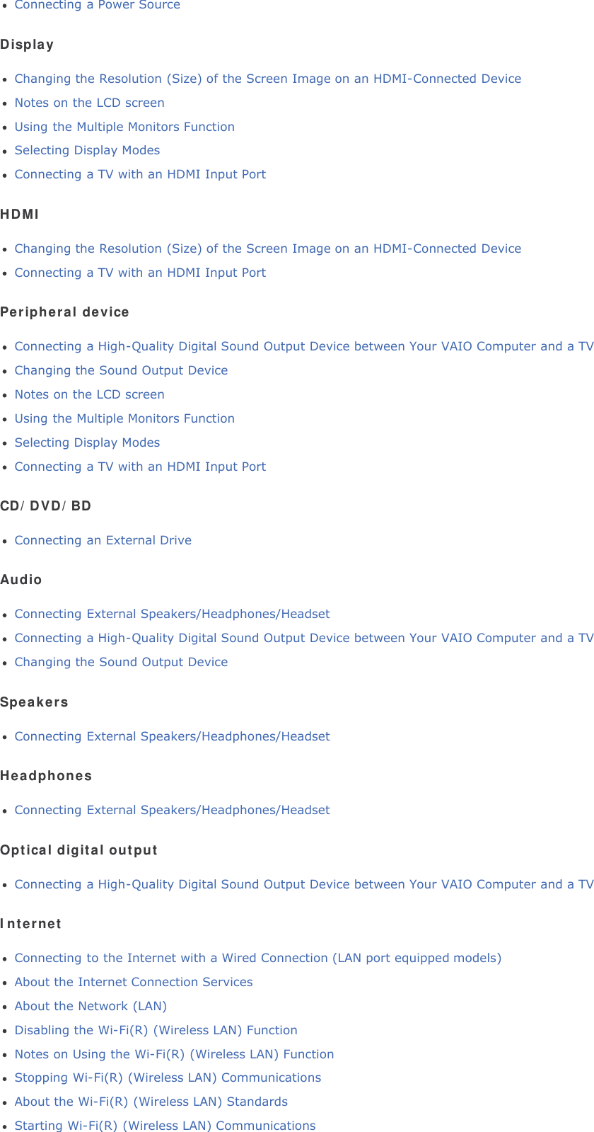 Connecting a Power SourceDisplayChanging the Resolution (Size) of the Screen Image on an HDMI-Connected DeviceNotes on the LCD screenUsing the Multiple Monitors FunctionSelecting Display ModesConnecting a TV with an HDMI Input PortHDMIChanging the Resolution (Size) of the Screen Image on an HDMI-Connected DeviceConnecting a TV with an HDMI Input PortPeripheral deviceConnecting a High-Quality Digital Sound Output Device between Your VAIO Computer and a TVChanging the Sound Output DeviceNotes on the LCD screenUsing the Multiple Monitors FunctionSelecting Display ModesConnecting a TV with an HDMI Input PortCD/DVD/BDConnecting an External DriveAudioConnecting External Speakers/Headphones/HeadsetConnecting a High-Quality Digital Sound Output Device between Your VAIO Computer and a TVChanging the Sound Output DeviceSpeakersConnecting External Speakers/Headphones/HeadsetHeadphonesConnecting External Speakers/Headphones/HeadsetOptical digital outputConnecting a High-Quality Digital Sound Output Device between Your VAIO Computer and a TVInternetConnecting to the Internet with a Wired Connection (LAN port equipped models)About the Internet Connection ServicesAbout the Network (LAN)Disabling the Wi-Fi(R) (Wireless LAN) FunctionNotes on Using the Wi-Fi(R) (Wireless LAN) FunctionStopping Wi-Fi(R) (Wireless LAN) CommunicationsAbout the Wi-Fi(R) (Wireless LAN) StandardsStarting Wi-Fi(R) (Wireless LAN) Communications