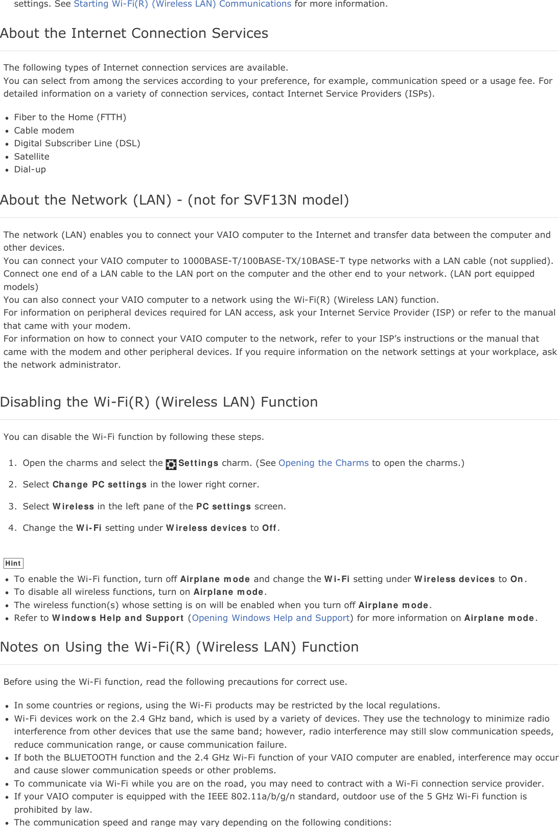 settings. See Starting Wi-Fi(R) (Wireless LAN) Communications for more information.About the Internet Connection ServicesThe following types of Internet connection services are available.You can select from among the services according to your preference, for example, communication speed or a usage fee. Fordetailed information on a variety of connection services, contact Internet Service Providers (ISPs).Fiber to the Home (FTTH)Cable modemDigital Subscriber Line (DSL)SatelliteDial-upAbout the Network (LAN) - (not for SVF13N model)The network (LAN) enables you to connect your VAIO computer to the Internet and transfer data between the computer andother devices.You can connect your VAIO computer to 1000BASE-T/100BASE-TX/10BASE-T type networks with a LAN cable (not supplied).Connect one end of a LAN cable to the LAN port on the computer and the other end to your network. (LAN port equippedmodels)You can also connect your VAIO computer to a network using the Wi-Fi(R) (Wireless LAN) function.For information on peripheral devices required for LAN access, ask your Internet Service Provider (ISP) or refer to the manualthat came with your modem.For information on how to connect your VAIO computer to the network, refer to your ISP&rsquo;s instructions or the manual thatcame with the modem and other peripheral devices. If you require information on the network settings at your workplace, askthe network administrator.Disabling the Wi-Fi(R) (Wireless LAN) FunctionYou can disable the Wi-Fi function by following these steps.1. Open the charms and select the Settings charm. (See Opening the Charms to open the charms.)2. Select Change PC settings in the lower right corner.3. Select Wireless in the left pane of the PC settings screen.4. Change the Wi-Fi setting under Wireless devices to Off.HintTo enable the Wi-Fi function, turn off Airplane mode and change the Wi-Fi setting under Wireless devices to On.To disable all wireless functions, turn on Airplane mode.The wireless function(s) whose setting is on will be enabled when you turn off Airplane mode.Refer to Windows Help and Support (Opening Windows Help and Support) for more information on Airplane mode.Notes on Using the Wi-Fi(R) (Wireless LAN) FunctionBefore using the Wi-Fi function, read the following precautions for correct use.In some countries or regions, using the Wi-Fi products may be restricted by the local regulations.Wi-Fi devices work on the 2.4 GHz band, which is used by a variety of devices. They use the technology to minimize radiointerference from other devices that use the same band; however, radio interference may still slow communication speeds,reduce communication range, or cause communication failure.If both the BLUETOOTH function and the 2.4 GHz Wi-Fi function of your VAIO computer are enabled, interference may occurand cause slower communication speeds or other problems.To communicate via Wi-Fi while you are on the road, you may need to contract with a Wi-Fi connection service provider.If your VAIO computer is equipped with the IEEE 802.11a/b/g/n standard, outdoor use of the 5 GHz Wi-Fi function isprohibited by law.The communication speed and range may vary depending on the following conditions: