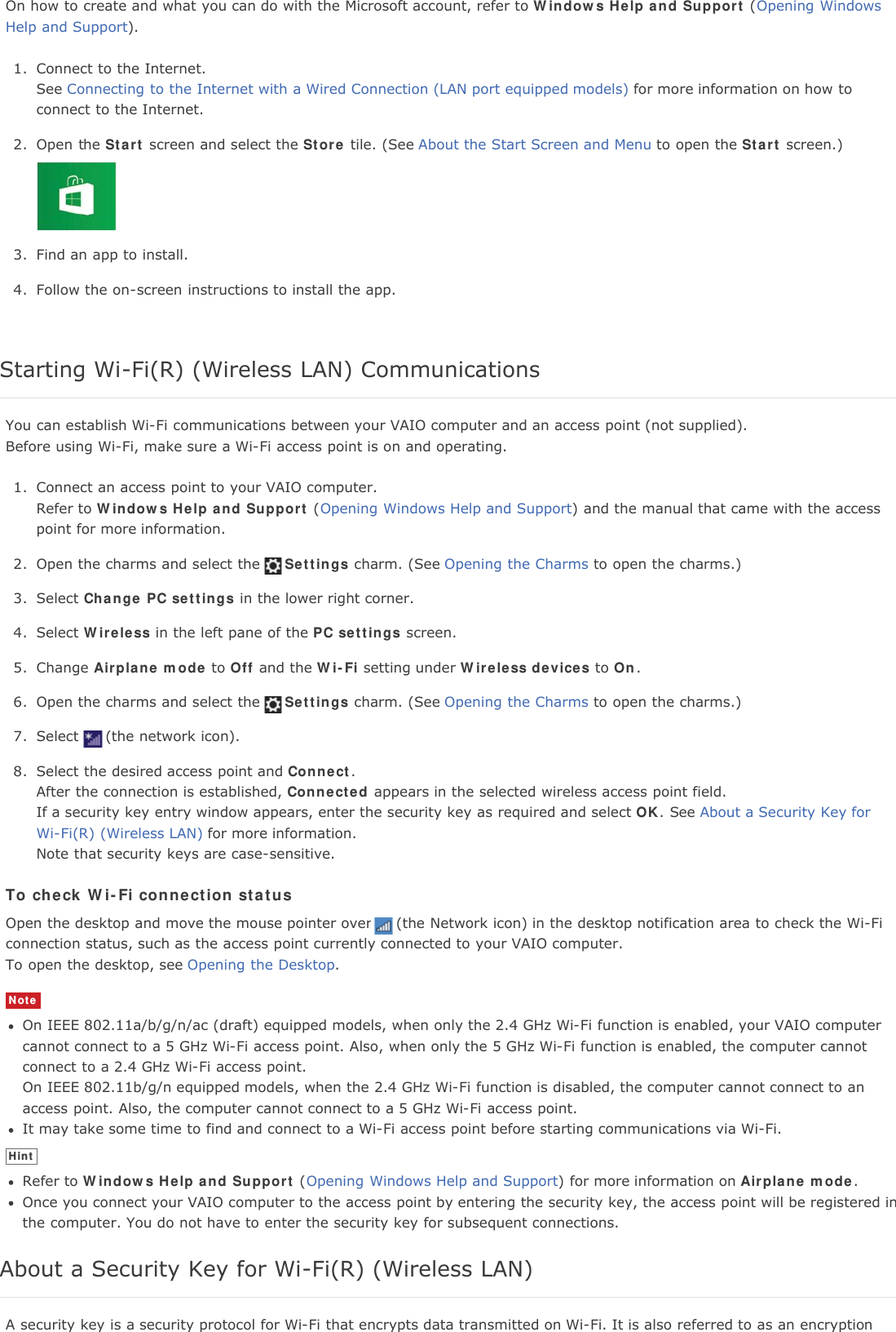 On how to create and what you can do with the Microsoft account, refer to Windows Help and Support (Opening WindowsHelp and Support).1. Connect to the Internet.See Connecting to the Internet with a Wired Connection (LAN port equipped models) for more information on how toconnect to the Internet.2. Open the Start screen and select the Store tile. (See About the Start Screen and Menu to open the Start screen.)3. Find an app to install.4. Follow the on-screen instructions to install the app.Starting Wi-Fi(R) (Wireless LAN) CommunicationsYou can establish Wi-Fi communications between your VAIO computer and an access point (not supplied).Before using Wi-Fi, make sure a Wi-Fi access point is on and operating.1. Connect an access point to your VAIO computer.Refer to Windows Help and Support (Opening Windows Help and Support) and the manual that came with the accesspoint for more information.2. Open the charms and select the Settings charm. (See Opening the Charms to open the charms.)3. Select Change PC settings in the lower right corner.4. Select Wireless in the left pane of the PC settings screen.5. Change Airplane mode to Off and the Wi-Fi setting under Wireless devices to On.6. Open the charms and select the Settings charm. (See Opening the Charms to open the charms.)7. Select (the network icon).8. Select the desired access point and Connect.After the connection is established, Connected appears in the selected wireless access point field.If a security key entry window appears, enter the security key as required and select OK. See About a Security Key forWi-Fi(R) (Wireless LAN) for more information.Note that security keys are case-sensitive.To check Wi-Fi connection statusOpen the desktop and move the mouse pointer over (the Network icon) in the desktop notification area to check the Wi-Ficonnection status, such as the access point currently connected to your VAIO computer.To open the desktop, see Opening the Desktop.NoteOn IEEE 802.11a/b/g/n/ac (draft) equipped models, when only the 2.4 GHz Wi-Fi function is enabled, your VAIO computercannot connect to a 5 GHz Wi-Fi access point. Also, when only the 5 GHz Wi-Fi function is enabled, the computer cannotconnect to a 2.4 GHz Wi-Fi access point.On IEEE 802.11b/g/n equipped models, when the 2.4 GHz Wi-Fi function is disabled, the computer cannot connect to anaccess point. Also, the computer cannot connect to a 5 GHz Wi-Fi access point.It may take some time to find and connect to a Wi-Fi access point before starting communications via Wi-Fi.HintRefer to Windows Help and Support (Opening Windows Help and Support) for more information on Airplane mode.Once you connect your VAIO computer to the access point by entering the security key, the access point will be registered inthe computer. You do not have to enter the security key for subsequent connections.About a Security Key for Wi-Fi(R) (Wireless LAN)A security key is a security protocol for Wi-Fi that encrypts data transmitted on Wi-Fi. It is also referred to as an encryption