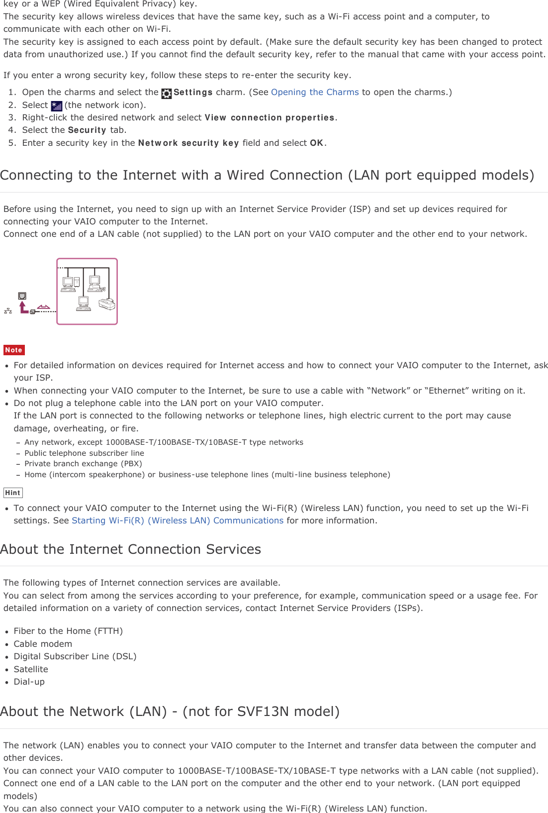 key or a WEP (Wired Equivalent Privacy) key.The security key allows wireless devices that have the same key, such as a Wi-Fi access point and a computer, tocommunicate with each other on Wi-Fi.The security key is assigned to each access point by default. (Make sure the default security key has been changed to protectdata from unauthorized use.) If you cannot find the default security key, refer to the manual that came with your access point.If you enter a wrong security key, follow these steps to re-enter the security key.1. Open the charms and select the Settings charm. (See Opening the Charms to open the charms.)2. Select (the network icon).3. Right-click the desired network and select View connection properties.4. Select the Security tab.5. Enter a security key in the Network security key field and select OK.Connecting to the Internet with a Wired Connection (LAN port equipped models)Before using the Internet, you need to sign up with an Internet Service Provider (ISP) and set up devices required forconnecting your VAIO computer to the Internet.Connect one end of a LAN cable (not supplied) to the LAN port on your VAIO computer and the other end to your network.NoteFor detailed information on devices required for Internet access and how to connect your VAIO computer to the Internet, askyour ISP.When connecting your VAIO computer to the Internet, be sure to use a cable with &ldquo;Network&rdquo; or &ldquo;Ethernet&rdquo; writing on it.Do not plug a telephone cable into the LAN port on your VAIO computer.If the LAN port is connected to the following networks or telephone lines, high electric current to the port may causedamage, overheating, or fire.Any network, except 1000BASE-T/100BASE-TX/10BASE-T type networksPublic telephone subscriber linePrivate branch exchange (PBX)Home (intercom speakerphone) or business-use telephone lines (multi-line business telephone)HintTo connect your VAIO computer to the Internet using the Wi-Fi(R) (Wireless LAN) function, you need to set up the Wi-Fisettings. See Starting Wi-Fi(R) (Wireless LAN) Communications for more information.About the Internet Connection ServicesThe following types of Internet connection services are available.You can select from among the services according to your preference, for example, communication speed or a usage fee. Fordetailed information on a variety of connection services, contact Internet Service Providers (ISPs).Fiber to the Home (FTTH)Cable modemDigital Subscriber Line (DSL)SatelliteDial-upAbout the Network (LAN) - (not for SVF13N model)The network (LAN) enables you to connect your VAIO computer to the Internet and transfer data between the computer andother devices.You can connect your VAIO computer to 1000BASE-T/100BASE-TX/10BASE-T type networks with a LAN cable (not supplied).Connect one end of a LAN cable to the LAN port on the computer and the other end to your network. (LAN port equippedmodels)You can also connect your VAIO computer to a network using the Wi-Fi(R) (Wireless LAN) function.