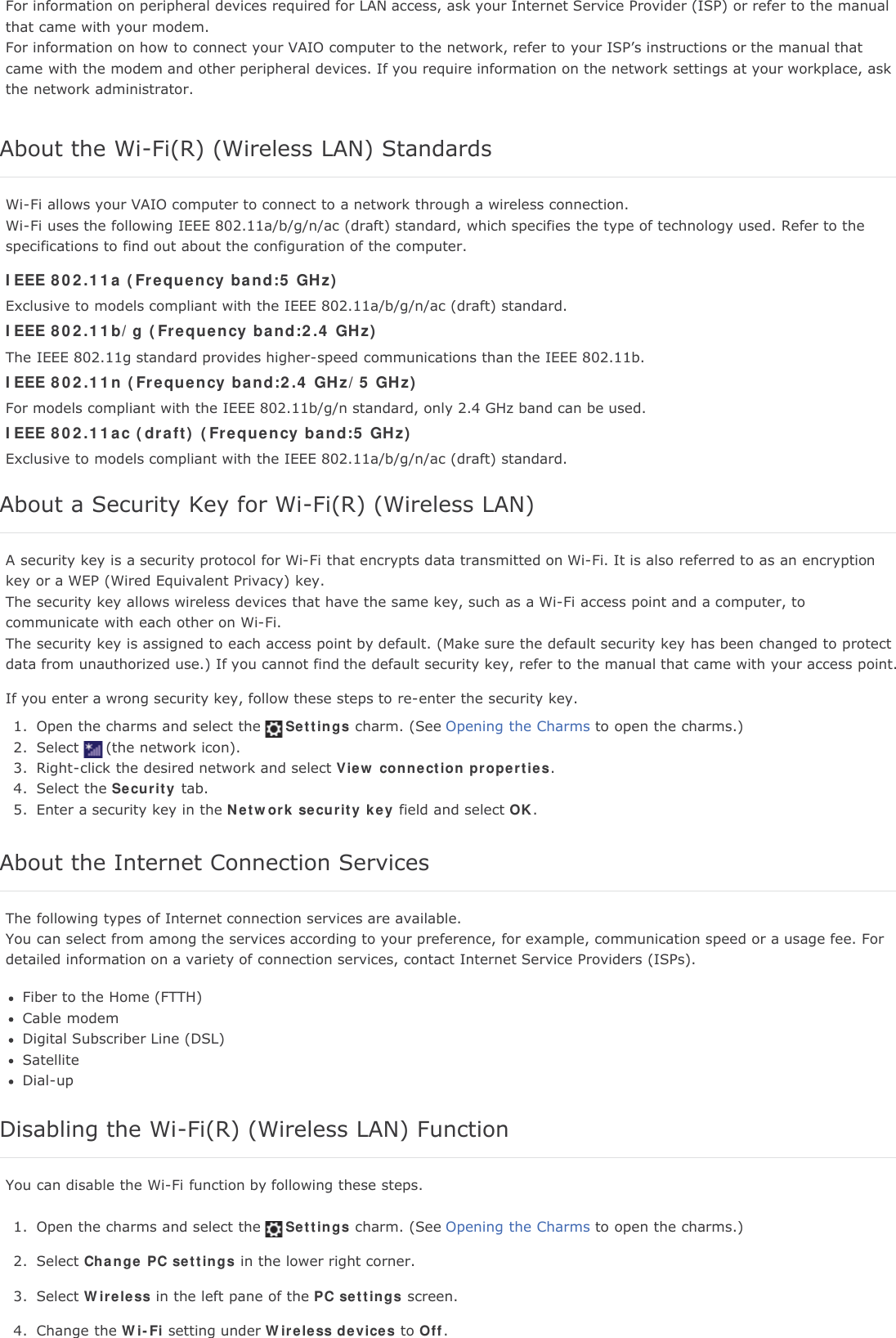 For information on peripheral devices required for LAN access, ask your Internet Service Provider (ISP) or refer to the manualthat came with your modem.For information on how to connect your VAIO computer to the network, refer to your ISP&rsquo;s instructions or the manual thatcame with the modem and other peripheral devices. If you require information on the network settings at your workplace, askthe network administrator.About the Wi-Fi(R) (Wireless LAN) StandardsWi-Fi allows your VAIO computer to connect to a network through a wireless connection.Wi-Fi uses the following IEEE 802.11a/b/g/n/ac (draft) standard, which specifies the type of technology used. Refer to thespecifications to find out about the configuration of the computer.IEEE 802.11a (Frequency band:5 GHz)Exclusive to models compliant with the IEEE 802.11a/b/g/n/ac (draft) standard.IEEE 802.11b/g (Frequency band:2.4 GHz)The IEEE 802.11g standard provides higher-speed communications than the IEEE 802.11b.IEEE 802.11n (Frequency band:2.4 GHz/5 GHz)For models compliant with the IEEE 802.11b/g/n standard, only 2.4 GHz band can be used.IEEE 802.11ac (draft) (Frequency band:5 GHz)Exclusive to models compliant with the IEEE 802.11a/b/g/n/ac (draft) standard.About a Security Key for Wi-Fi(R) (Wireless LAN)A security key is a security protocol for Wi-Fi that encrypts data transmitted on Wi-Fi. It is also referred to as an encryptionkey or a WEP (Wired Equivalent Privacy) key.The security key allows wireless devices that have the same key, such as a Wi-Fi access point and a computer, tocommunicate with each other on Wi-Fi.The security key is assigned to each access point by default. (Make sure the default security key has been changed to protectdata from unauthorized use.) If you cannot find the default security key, refer to the manual that came with your access point.If you enter a wrong security key, follow these steps to re-enter the security key.1. Open the charms and select the Settings charm. (See Opening the Charms to open the charms.)2. Select (the network icon).3. Right-click the desired network and select View connection properties.4. Select the Security tab.5. Enter a security key in the Network security key field and select OK.About the Internet Connection ServicesThe following types of Internet connection services are available.You can select from among the services according to your preference, for example, communication speed or a usage fee. Fordetailed information on a variety of connection services, contact Internet Service Providers (ISPs).Fiber to the Home (FTTH)Cable modemDigital Subscriber Line (DSL)SatelliteDial-upDisabling the Wi-Fi(R) (Wireless LAN) FunctionYou can disable the Wi-Fi function by following these steps.1. Open the charms and select the Settings charm. (See Opening the Charms to open the charms.)2. Select Change PC settings in the lower right corner.3. Select Wireless in the left pane of the PC settings screen.4. Change the Wi-Fi setting under Wireless devices to Off.