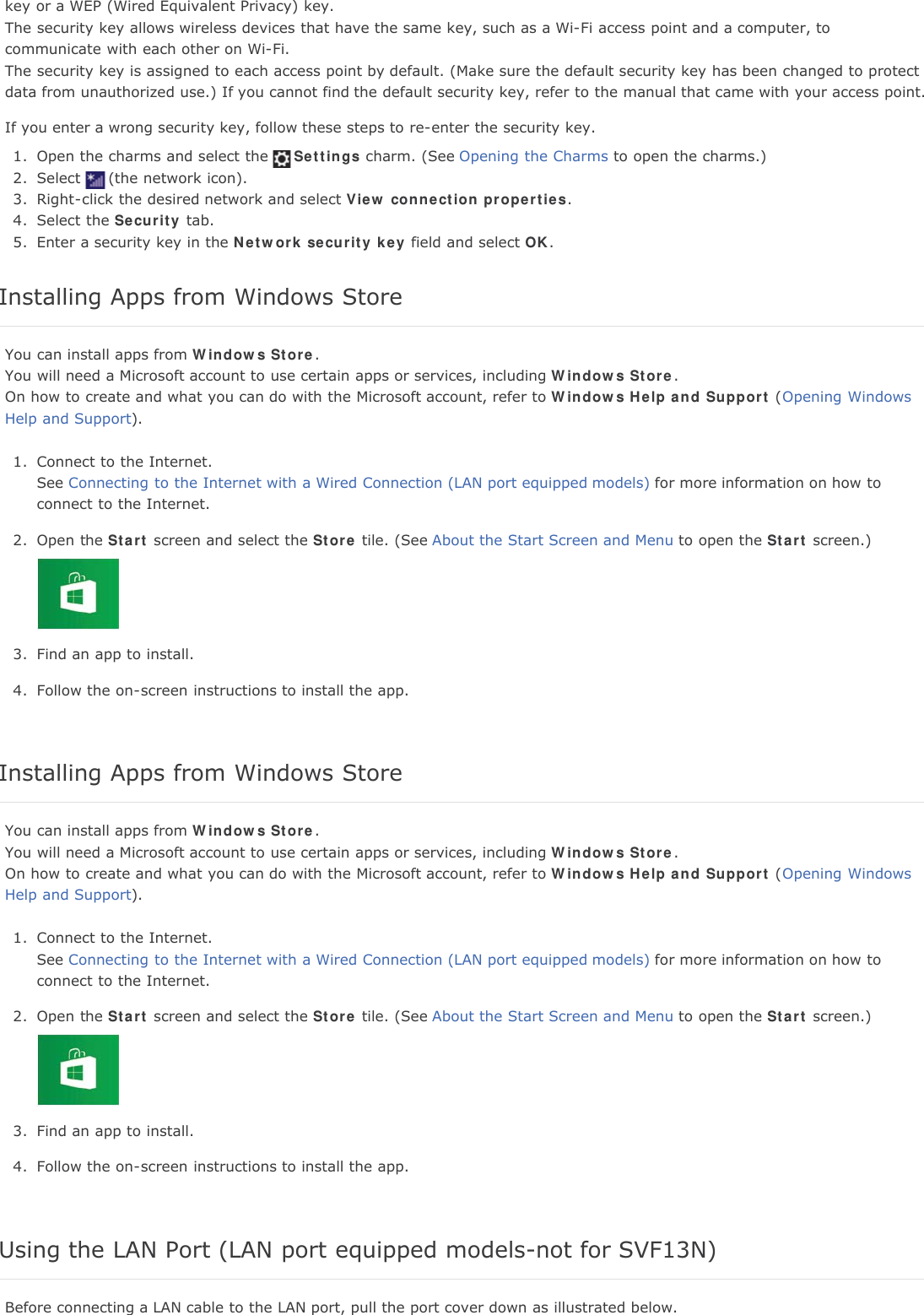 key or a WEP (Wired Equivalent Privacy) key.The security key allows wireless devices that have the same key, such as a Wi-Fi access point and a computer, tocommunicate with each other on Wi-Fi.The security key is assigned to each access point by default. (Make sure the default security key has been changed to protectdata from unauthorized use.) If you cannot find the default security key, refer to the manual that came with your access point.If you enter a wrong security key, follow these steps to re-enter the security key.1. Open the charms and select the Settings charm. (See Opening the Charms to open the charms.)2. Select (the network icon).3. Right-click the desired network and select View connection properties.4. Select the Security tab.5. Enter a security key in the Network security key field and select OK.Installing Apps from Windows StoreYou can install apps from Windows Store.You will need a Microsoft account to use certain apps or services, including Windows Store.On how to create and what you can do with the Microsoft account, refer to Windows Help and Support (Opening WindowsHelp and Support).1. Connect to the Internet.See Connecting to the Internet with a Wired Connection (LAN port equipped models) for more information on how toconnect to the Internet.2. Open the Start screen and select the Store tile. (See About the Start Screen and Menu to open the Start screen.)3. Find an app to install.4. Follow the on-screen instructions to install the app.Installing Apps from Windows StoreYou can install apps from Windows Store.You will need a Microsoft account to use certain apps or services, including Windows Store.On how to create and what you can do with the Microsoft account, refer to Windows Help and Support (Opening WindowsHelp and Support).1. Connect to the Internet.See Connecting to the Internet with a Wired Connection (LAN port equipped models) for more information on how toconnect to the Internet.2. Open the Start screen and select the Store tile. (See About the Start Screen and Menu to open the Start screen.)3. Find an app to install.4. Follow the on-screen instructions to install the app.Using the LAN Port (LAN port equipped models-not for SVF13N)Before connecting a LAN cable to the LAN port, pull the port cover down as illustrated below.