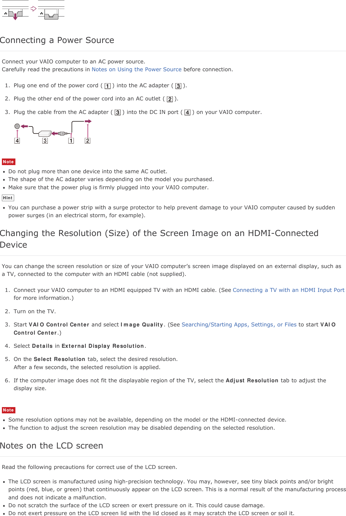 Connecting a Power SourceConnect your VAIO computer to an AC power source.Carefully read the precautions in Notes on Using the Power Source before connection.1. Plug one end of the power cord ( ) into the AC adapter ( ).2. Plug the other end of the power cord into an AC outlet ( ).3. Plug the cable from the AC adapter ( ) into the DC IN port ( ) on your VAIO computer.NoteDo not plug more than one device into the same AC outlet.The shape of the AC adapter varies depending on the model you purchased.Make sure that the power plug is firmly plugged into your VAIO computer.HintYou can purchase a power strip with a surge protector to help prevent damage to your VAIO computer caused by suddenpower surges (in an electrical storm, for example).Changing the Resolution (Size) of the Screen Image on an HDMI-ConnectedDeviceYou can change the screen resolution or size of your VAIO computer&rsquo;s screen image displayed on an external display, such asa TV, connected to the computer with an HDMI cable (not supplied).1. Connect your VAIO computer to an HDMI equipped TV with an HDMI cable. (See Connecting a TV with an HDMI Input Portfor more information.)2. Turn on the TV.3. Start VAIO Control Center and select Image Quality. (See Searching/Starting Apps, Settings, or Files to start VAIOControl Center.)4. Select Details in External Display Resolution.5. On the Select Resolution tab, select the desired resolution.After a few seconds, the selected resolution is applied.6. If the computer image does not fit the displayable region of the TV, select the Adjust Resolution tab to adjust thedisplay size.NoteSome resolution options may not be available, depending on the model or the HDMI-connected device.The function to adjust the screen resolution may be disabled depending on the selected resolution.Notes on the LCD screenRead the following precautions for correct use of the LCD screen.The LCD screen is manufactured using high-precision technology. You may, however, see tiny black points and/or brightpoints (red, blue, or green) that continuously appear on the LCD screen. This is a normal result of the manufacturing processand does not indicate a malfunction.Do not scratch the surface of the LCD screen or exert pressure on it. This could cause damage.Do not exert pressure on the LCD screen lid with the lid closed as it may scratch the LCD screen or soil it.