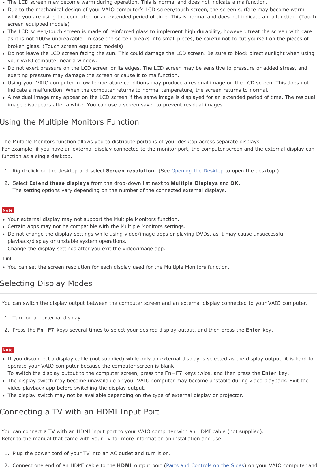 The LCD screen may become warm during operation. This is normal and does not indicate a malfunction.Due to the mechanical design of your VAIO computer&rsquo;s LCD screen/touch screen, the screen surface may become warmwhile you are using the computer for an extended period of time. This is normal and does not indicate a malfunction. (Touchscreen equipped models)The LCD screen/touch screen is made of reinforced glass to implement high durability, however, treat the screen with careas it is not 100% unbreakable. In case the screen breaks into small pieces, be careful not to cut yourself on the pieces ofbroken glass. (Touch screen equipped models)Do not leave the LCD screen facing the sun. This could damage the LCD screen. Be sure to block direct sunlight when usingyour VAIO computer near a window.Do not exert pressure on the LCD screen or its edges. The LCD screen may be sensitive to pressure or added stress, andexerting pressure may damage the screen or cause it to malfunction.Using your VAIO computer in low temperature conditions may produce a residual image on the LCD screen. This does notindicate a malfunction. When the computer returns to normal temperature, the screen returns to normal.A residual image may appear on the LCD screen if the same image is displayed for an extended period of time. The residualimage disappears after a while. You can use a screen saver to prevent residual images.Using the Multiple Monitors FunctionThe Multiple Monitors function allows you to distribute portions of your desktop across separate displays.For example, if you have an external display connected to the monitor port, the computer screen and the external display canfunction as a single desktop.1. Right-click on the desktop and select Screen resolution. (See Opening the Desktop to open the desktop.)2. Select Extend these displays from the drop-down list next to Multiple Displays and OK.The setting options vary depending on the number of the connected external displays.NoteYour external display may not support the Multiple Monitors function.Certain apps may not be compatible with the Multiple Monitors settings.Do not change the display settings while using video/image apps or playing DVDs, as it may cause unsuccessfulplayback/display or unstable system operations.Change the display settings after you exit the video/image app.HintYou can set the screen resolution for each display used for the Multiple Monitors function.Selecting Display ModesYou can switch the display output between the computer screen and an external display connected to your VAIO computer.1. Turn on an external display.2. Press the Fn+F7 keys several times to select your desired display output, and then press the Enter key.NoteIf you disconnect a display cable (not supplied) while only an external display is selected as the display output, it is hard tooperate your VAIO computer because the computer screen is blank.To switch the display output to the computer screen, press the Fn+F7 keys twice, and then press the Enter key.The display switch may become unavailable or your VAIO computer may become unstable during video playback. Exit thevideo playback app before switching the display output.The display switch may not be available depending on the type of external display or projector.Connecting a TV with an HDMI Input PortYou can connect a TV with an HDMI input port to your VAIO computer with an HDMI cable (not supplied).Refer to the manual that came with your TV for more information on installation and use.1. Plug the power cord of your TV into an AC outlet and turn it on.2. Connect one end of an HDMI cable to the HDMI output port (Parts and Controls on the Sides) on your VAIO computer and