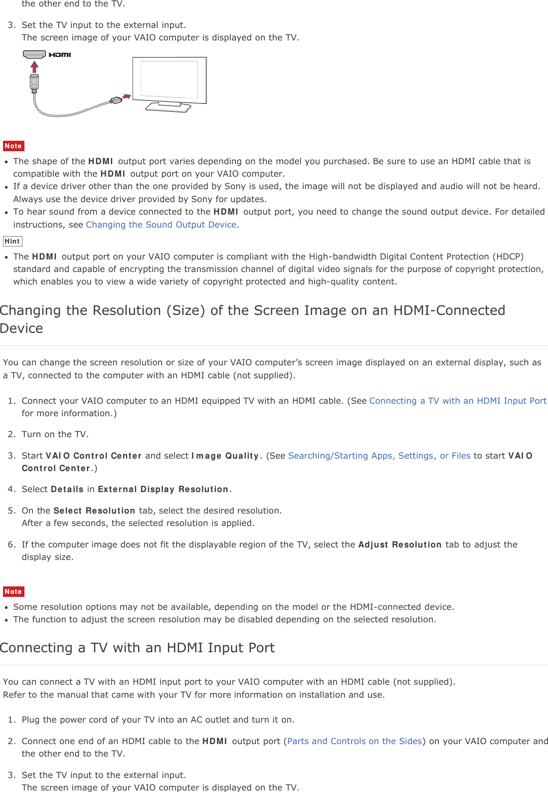 the other end to the TV.3. Set the TV input to the external input.The screen image of your VAIO computer is displayed on the TV.NoteThe shape of the HDMI output port varies depending on the model you purchased. Be sure to use an HDMI cable that iscompatible with the HDMI output port on your VAIO computer.If a device driver other than the one provided by Sony is used, the image will not be displayed and audio will not be heard.Always use the device driver provided by Sony for updates.To hear sound from a device connected to the HDMI output port, you need to change the sound output device. For detailedinstructions, see Changing the Sound Output Device.HintThe HDMI output port on your VAIO computer is compliant with the High-bandwidth Digital Content Protection (HDCP)standard and capable of encrypting the transmission channel of digital video signals for the purpose of copyright protection,which enables you to view a wide variety of copyright protected and high-quality content.Changing the Resolution (Size) of the Screen Image on an HDMI-ConnectedDeviceYou can change the screen resolution or size of your VAIO computer&rsquo;s screen image displayed on an external display, such asa TV, connected to the computer with an HDMI cable (not supplied).1. Connect your VAIO computer to an HDMI equipped TV with an HDMI cable. (See Connecting a TV with an HDMI Input Portfor more information.)2. Turn on the TV.3. Start VAIO Control Center and select Image Quality. (See Searching/Starting Apps, Settings, or Files to start VAIOControl Center.)4. Select Details in External Display Resolution.5. On the Select Resolution tab, select the desired resolution.After a few seconds, the selected resolution is applied.6. If the computer image does not fit the displayable region of the TV, select the Adjust Resolution tab to adjust thedisplay size.NoteSome resolution options may not be available, depending on the model or the HDMI-connected device.The function to adjust the screen resolution may be disabled depending on the selected resolution.Connecting a TV with an HDMI Input PortYou can connect a TV with an HDMI input port to your VAIO computer with an HDMI cable (not supplied).Refer to the manual that came with your TV for more information on installation and use.1. Plug the power cord of your TV into an AC outlet and turn it on.2. Connect one end of an HDMI cable to the HDMI output port (Parts and Controls on the Sides) on your VAIO computer andthe other end to the TV.3. Set the TV input to the external input.The screen image of your VAIO computer is displayed on the TV.
