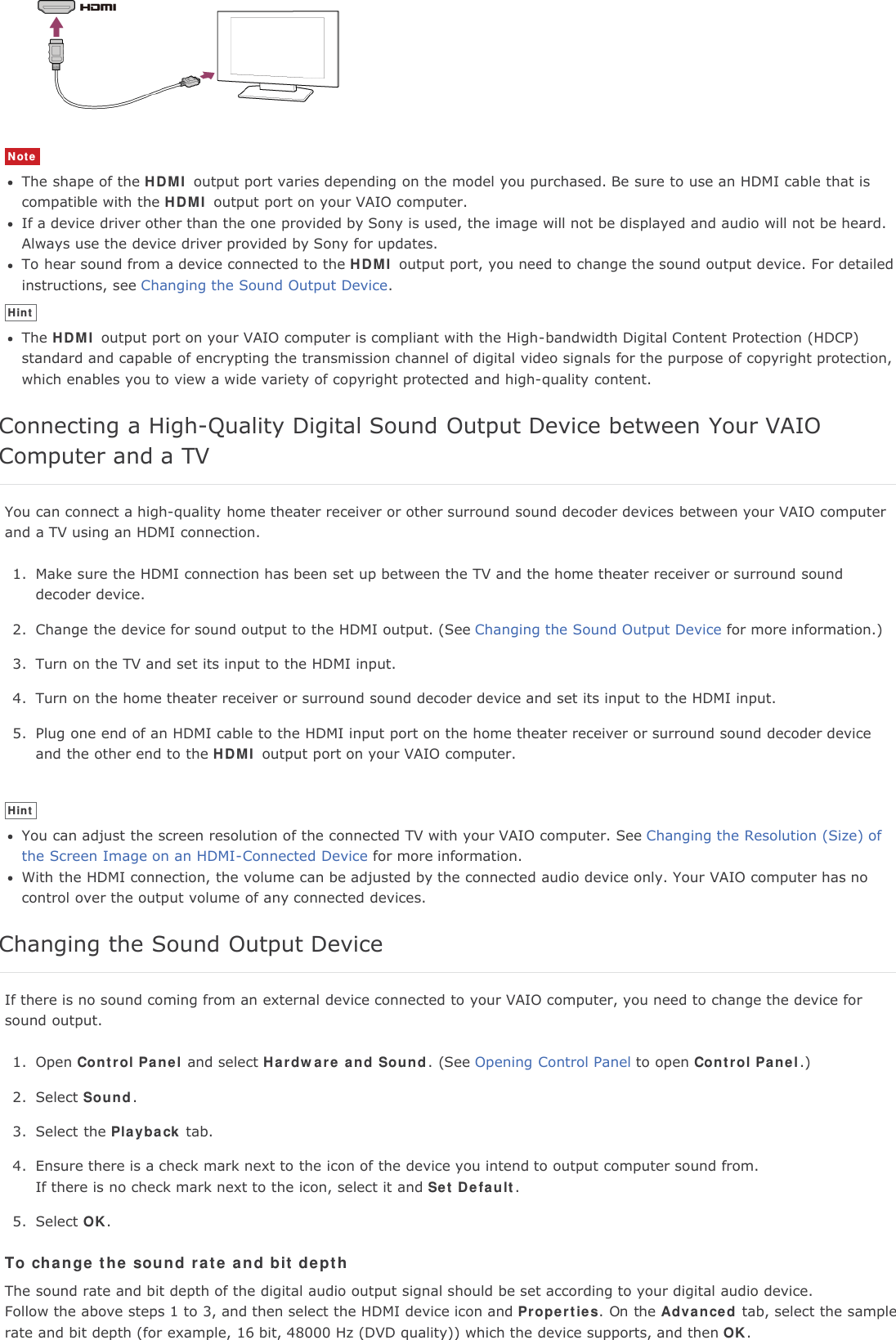 NoteThe shape of the HDMI output port varies depending on the model you purchased. Be sure to use an HDMI cable that iscompatible with the HDMI output port on your VAIO computer.If a device driver other than the one provided by Sony is used, the image will not be displayed and audio will not be heard.Always use the device driver provided by Sony for updates.To hear sound from a device connected to the HDMI output port, you need to change the sound output device. For detailedinstructions, see Changing the Sound Output Device.HintThe HDMI output port on your VAIO computer is compliant with the High-bandwidth Digital Content Protection (HDCP)standard and capable of encrypting the transmission channel of digital video signals for the purpose of copyright protection,which enables you to view a wide variety of copyright protected and high-quality content.Connecting a High-Quality Digital Sound Output Device between Your VAIOComputer and a TVYou can connect a high-quality home theater receiver or other surround sound decoder devices between your VAIO computerand a TV using an HDMI connection.1. Make sure the HDMI connection has been set up between the TV and the home theater receiver or surround sounddecoder device.2. Change the device for sound output to the HDMI output. (See Changing the Sound Output Device for more information.)3. Turn on the TV and set its input to the HDMI input.4. Turn on the home theater receiver or surround sound decoder device and set its input to the HDMI input.5. Plug one end of an HDMI cable to the HDMI input port on the home theater receiver or surround sound decoder deviceand the other end to the HDMI output port on your VAIO computer.HintYou can adjust the screen resolution of the connected TV with your VAIO computer. See Changing the Resolution (Size) ofthe Screen Image on an HDMI-Connected Device for more information.With the HDMI connection, the volume can be adjusted by the connected audio device only. Your VAIO computer has nocontrol over the output volume of any connected devices.Changing the Sound Output DeviceIf there is no sound coming from an external device connected to your VAIO computer, you need to change the device forsound output.1. Open Control Panel and select Hardware and Sound. (See Opening Control Panel to open Control Panel.)2. Select Sound.3. Select the Playback tab.4. Ensure there is a check mark next to the icon of the device you intend to output computer sound from.If there is no check mark next to the icon, select it and Set Default.5. Select OK.To change the sound rate and bit depthThe sound rate and bit depth of the digital audio output signal should be set according to your digital audio device.Follow the above steps 1 to 3, and then select the HDMI device icon and Properties. On the Advanced tab, select the samplerate and bit depth (for example, 16 bit, 48000 Hz (DVD quality)) which the device supports, and then OK.