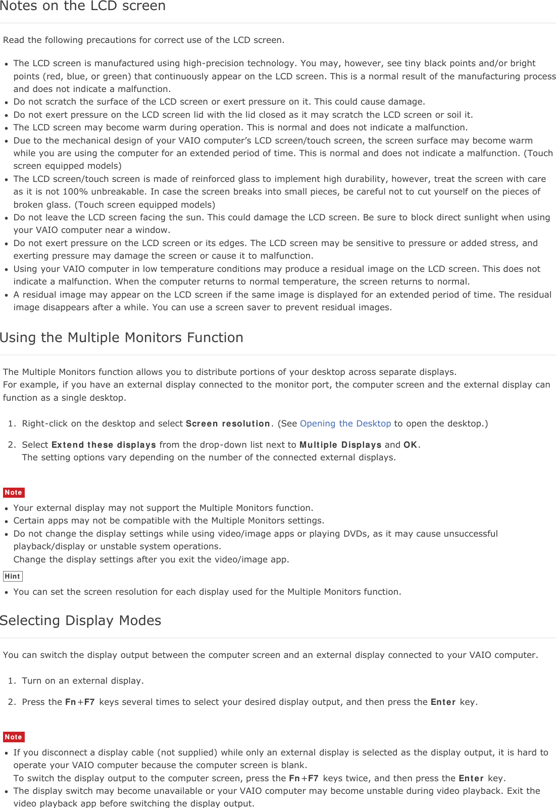 Notes on the LCD screenRead the following precautions for correct use of the LCD screen.The LCD screen is manufactured using high-precision technology. You may, however, see tiny black points and/or brightpoints (red, blue, or green) that continuously appear on the LCD screen. This is a normal result of the manufacturing processand does not indicate a malfunction.Do not scratch the surface of the LCD screen or exert pressure on it. This could cause damage.Do not exert pressure on the LCD screen lid with the lid closed as it may scratch the LCD screen or soil it.The LCD screen may become warm during operation. This is normal and does not indicate a malfunction.Due to the mechanical design of your VAIO computer&rsquo;s LCD screen/touch screen, the screen surface may become warmwhile you are using the computer for an extended period of time. This is normal and does not indicate a malfunction. (Touchscreen equipped models)The LCD screen/touch screen is made of reinforced glass to implement high durability, however, treat the screen with careas it is not 100% unbreakable. In case the screen breaks into small pieces, be careful not to cut yourself on the pieces ofbroken glass. (Touch screen equipped models)Do not leave the LCD screen facing the sun. This could damage the LCD screen. Be sure to block direct sunlight when usingyour VAIO computer near a window.Do not exert pressure on the LCD screen or its edges. The LCD screen may be sensitive to pressure or added stress, andexerting pressure may damage the screen or cause it to malfunction.Using your VAIO computer in low temperature conditions may produce a residual image on the LCD screen. This does notindicate a malfunction. When the computer returns to normal temperature, the screen returns to normal.A residual image may appear on the LCD screen if the same image is displayed for an extended period of time. The residualimage disappears after a while. You can use a screen saver to prevent residual images.Using the Multiple Monitors FunctionThe Multiple Monitors function allows you to distribute portions of your desktop across separate displays.For example, if you have an external display connected to the monitor port, the computer screen and the external display canfunction as a single desktop.1. Right-click on the desktop and select Screen resolution. (See Opening the Desktop to open the desktop.)2. Select Extend these displays from the drop-down list next to Multiple Displays and OK.The setting options vary depending on the number of the connected external displays.NoteYour external display may not support the Multiple Monitors function.Certain apps may not be compatible with the Multiple Monitors settings.Do not change the display settings while using video/image apps or playing DVDs, as it may cause unsuccessfulplayback/display or unstable system operations.Change the display settings after you exit the video/image app.HintYou can set the screen resolution for each display used for the Multiple Monitors function.Selecting Display ModesYou can switch the display output between the computer screen and an external display connected to your VAIO computer.1. Turn on an external display.2. Press the Fn+F7 keys several times to select your desired display output, and then press the Enter key.NoteIf you disconnect a display cable (not supplied) while only an external display is selected as the display output, it is hard tooperate your VAIO computer because the computer screen is blank.To switch the display output to the computer screen, press the Fn+F7 keys twice, and then press the Enter key.The display switch may become unavailable or your VAIO computer may become unstable during video playback. Exit thevideo playback app before switching the display output.