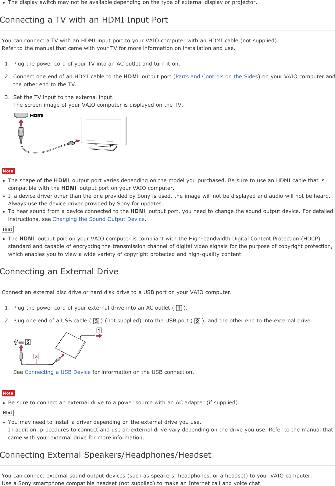 The display switch may not be available depending on the type of external display or projector.Connecting a TV with an HDMI Input PortYou can connect a TV with an HDMI input port to your VAIO computer with an HDMI cable (not supplied).Refer to the manual that came with your TV for more information on installation and use.1. Plug the power cord of your TV into an AC outlet and turn it on.2. Connect one end of an HDMI cable to the HDMI output port (Parts and Controls on the Sides) on your VAIO computer andthe other end to the TV.3. Set the TV input to the external input.The screen image of your VAIO computer is displayed on the TV.NoteThe shape of the HDMI output port varies depending on the model you purchased. Be sure to use an HDMI cable that iscompatible with the HDMI output port on your VAIO computer.If a device driver other than the one provided by Sony is used, the image will not be displayed and audio will not be heard.Always use the device driver provided by Sony for updates.To hear sound from a device connected to the HDMI output port, you need to change the sound output device. For detailedinstructions, see Changing the Sound Output Device.HintThe HDMI output port on your VAIO computer is compliant with the High-bandwidth Digital Content Protection (HDCP)standard and capable of encrypting the transmission channel of digital video signals for the purpose of copyright protection,which enables you to view a wide variety of copyright protected and high-quality content.Connecting an External DriveConnect an external disc drive or hard disk drive to a USB port on your VAIO computer.1. Plug the power cord of your external drive into an AC outlet ( ).2. Plug one end of a USB cable ( ) (not supplied) into the USB port ( ), and the other end to the external drive.See Connecting a USB Device for information on the USB connection.NoteBe sure to connect an external drive to a power source with an AC adapter (if supplied).HintYou may need to install a driver depending on the external drive you use.In addition, procedures to connect and use an external drive vary depending on the drive you use. Refer to the manual thatcame with your external drive for more information.Connecting External Speakers/Headphones/HeadsetYou can connect external sound output devices (such as speakers, headphones, or a headset) to your VAIO computer.Use a Sony smartphone compatible headset (not supplied) to make an Internet call and voice chat.
