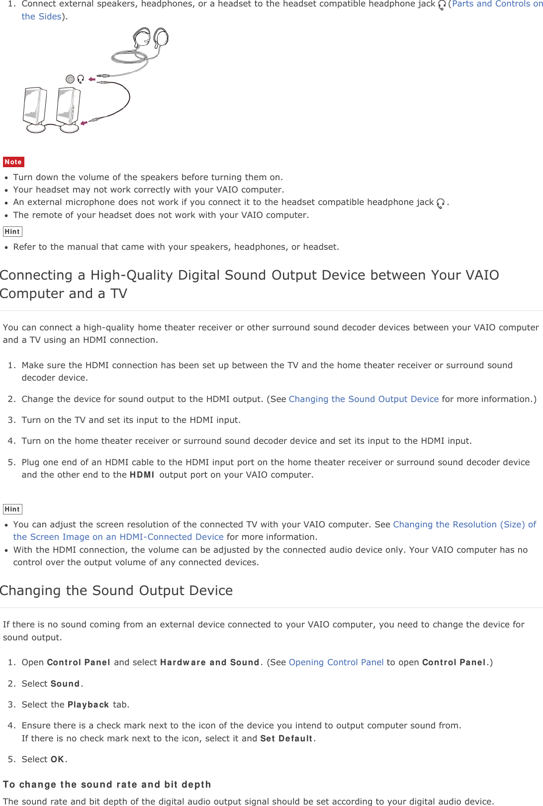 1. Connect external speakers, headphones, or a headset to the headset compatible headphone jack (Parts and Controls onthe Sides).NoteTurn down the volume of the speakers before turning them on.Your headset may not work correctly with your VAIO computer.An external microphone does not work if you connect it to the headset compatible headphone jack .The remote of your headset does not work with your VAIO computer.HintRefer to the manual that came with your speakers, headphones, or headset.Connecting a High-Quality Digital Sound Output Device between Your VAIOComputer and a TVYou can connect a high-quality home theater receiver or other surround sound decoder devices between your VAIO computerand a TV using an HDMI connection.1. Make sure the HDMI connection has been set up between the TV and the home theater receiver or surround sounddecoder device.2. Change the device for sound output to the HDMI output. (See Changing the Sound Output Device for more information.)3. Turn on the TV and set its input to the HDMI input.4. Turn on the home theater receiver or surround sound decoder device and set its input to the HDMI input.5. Plug one end of an HDMI cable to the HDMI input port on the home theater receiver or surround sound decoder deviceand the other end to the HDMI output port on your VAIO computer.HintYou can adjust the screen resolution of the connected TV with your VAIO computer. See Changing the Resolution (Size) ofthe Screen Image on an HDMI-Connected Device for more information.With the HDMI connection, the volume can be adjusted by the connected audio device only. Your VAIO computer has nocontrol over the output volume of any connected devices.Changing the Sound Output DeviceIf there is no sound coming from an external device connected to your VAIO computer, you need to change the device forsound output.1. Open Control Panel and select Hardware and Sound. (See Opening Control Panel to open Control Panel.)2. Select Sound.3. Select the Playback tab.4. Ensure there is a check mark next to the icon of the device you intend to output computer sound from.If there is no check mark next to the icon, select it and Set Default.5. Select OK.To change the sound rate and bit depthThe sound rate and bit depth of the digital audio output signal should be set according to your digital audio device.