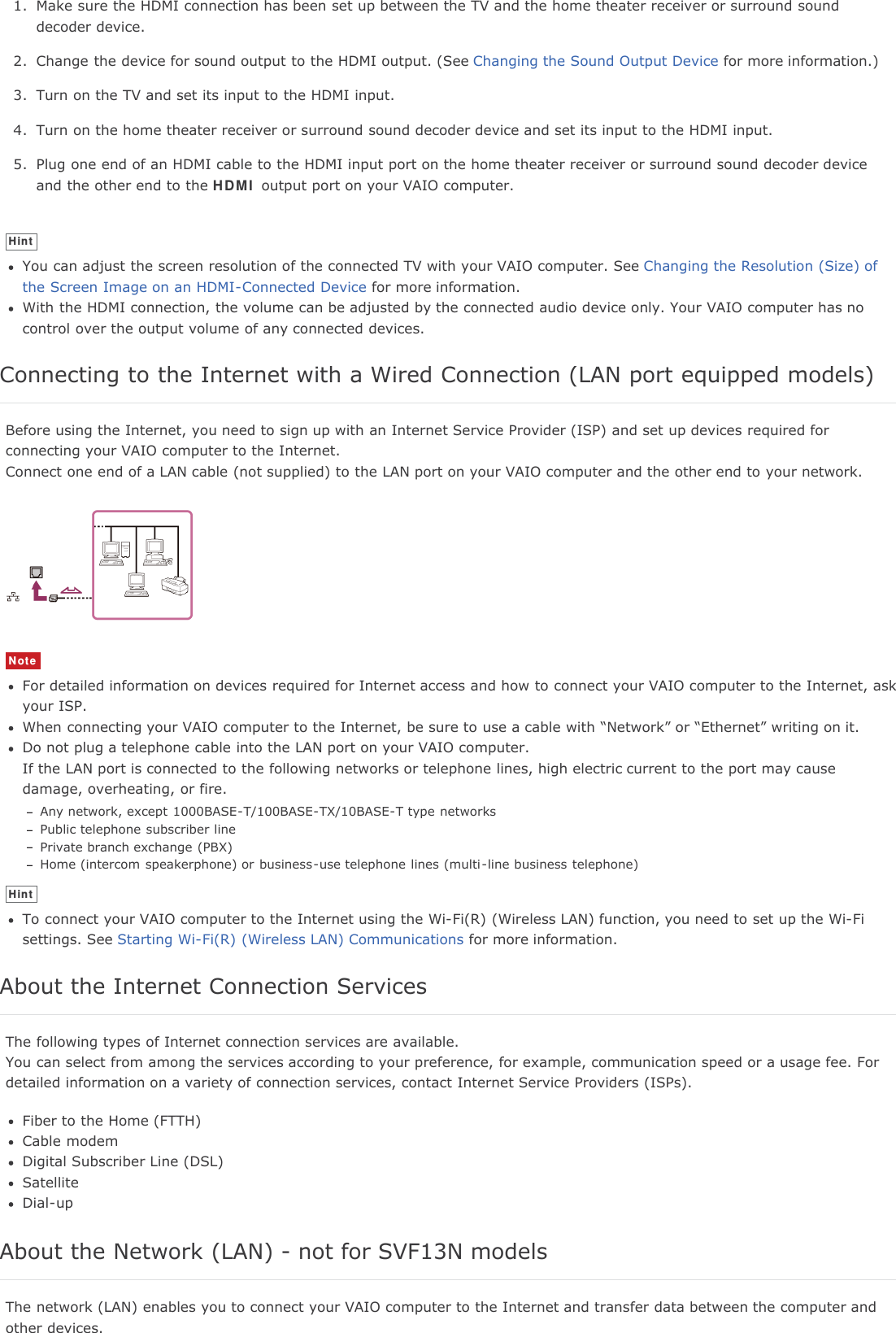 1. Make sure the HDMI connection has been set up between the TV and the home theater receiver or surround sounddecoder device.2. Change the device for sound output to the HDMI output. (See Changing the Sound Output Device for more information.)3. Turn on the TV and set its input to the HDMI input.4. Turn on the home theater receiver or surround sound decoder device and set its input to the HDMI input.5. Plug one end of an HDMI cable to the HDMI input port on the home theater receiver or surround sound decoder deviceand the other end to the HDMI output port on your VAIO computer.HintYou can adjust the screen resolution of the connected TV with your VAIO computer. See Changing the Resolution (Size) ofthe Screen Image on an HDMI-Connected Device for more information.With the HDMI connection, the volume can be adjusted by the connected audio device only. Your VAIO computer has nocontrol over the output volume of any connected devices.Connecting to the Internet with a Wired Connection (LAN port equipped models)Before using the Internet, you need to sign up with an Internet Service Provider (ISP) and set up devices required forconnecting your VAIO computer to the Internet.Connect one end of a LAN cable (not supplied) to the LAN port on your VAIO computer and the other end to your network.NoteFor detailed information on devices required for Internet access and how to connect your VAIO computer to the Internet, askyour ISP.When connecting your VAIO computer to the Internet, be sure to use a cable with &ldquo;Network&rdquo; or &ldquo;Ethernet&rdquo; writing on it.Do not plug a telephone cable into the LAN port on your VAIO computer.If the LAN port is connected to the following networks or telephone lines, high electric current to the port may causedamage, overheating, or fire.Any network, except 1000BASE-T/100BASE-TX/10BASE-T type networksPublic telephone subscriber linePrivate branch exchange (PBX)Home (intercom speakerphone) or business-use telephone lines (multi-line business telephone)HintTo connect your VAIO computer to the Internet using the Wi-Fi(R) (Wireless LAN) function, you need to set up the Wi-Fisettings. See Starting Wi-Fi(R) (Wireless LAN) Communications for more information.About the Internet Connection ServicesThe following types of Internet connection services are available.You can select from among the services according to your preference, for example, communication speed or a usage fee. Fordetailed information on a variety of connection services, contact Internet Service Providers (ISPs).Fiber to the Home (FTTH)Cable modemDigital Subscriber Line (DSL)SatelliteDial-upAbout the Network (LAN) - not for SVF13N modelsThe network (LAN) enables you to connect your VAIO computer to the Internet and transfer data between the computer andother devices.