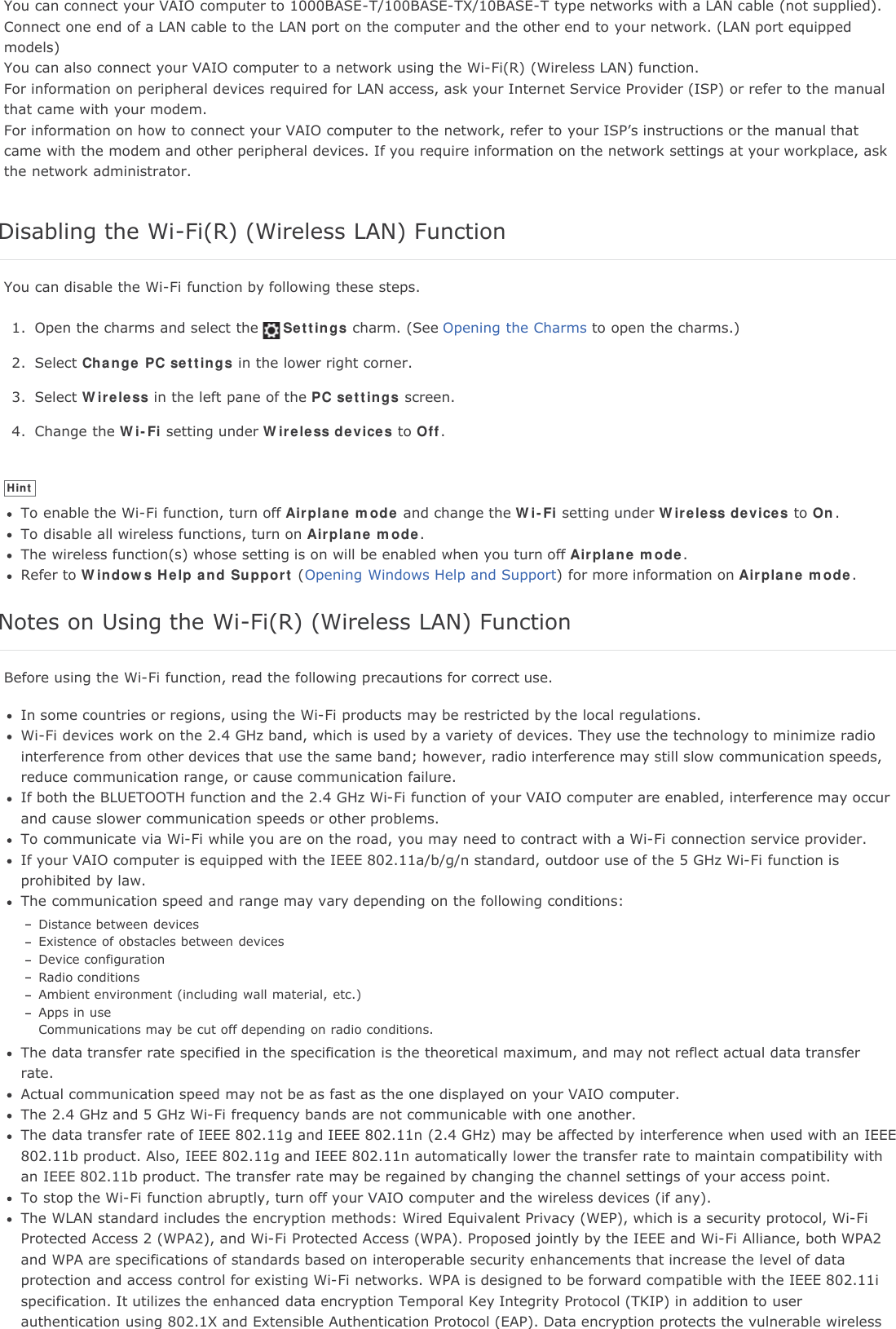You can connect your VAIO computer to 1000BASE-T/100BASE-TX/10BASE-T type networks with a LAN cable (not supplied).Connect one end of a LAN cable to the LAN port on the computer and the other end to your network. (LAN port equippedmodels)You can also connect your VAIO computer to a network using the Wi-Fi(R) (Wireless LAN) function.For information on peripheral devices required for LAN access, ask your Internet Service Provider (ISP) or refer to the manualthat came with your modem.For information on how to connect your VAIO computer to the network, refer to your ISP&rsquo;s instructions or the manual thatcame with the modem and other peripheral devices. If you require information on the network settings at your workplace, askthe network administrator.Disabling the Wi-Fi(R) (Wireless LAN) FunctionYou can disable the Wi-Fi function by following these steps.1. Open the charms and select the Settings charm. (See Opening the Charms to open the charms.)2. Select Change PC settings in the lower right corner.3. Select Wireless in the left pane of the PC settings screen.4. Change the Wi-Fi setting under Wireless devices to Off.HintTo enable the Wi-Fi function, turn off Airplane mode and change the Wi-Fi setting under Wireless devices to On.To disable all wireless functions, turn on Airplane mode.The wireless function(s) whose setting is on will be enabled when you turn off Airplane mode.Refer to Windows Help and Support (Opening Windows Help and Support) for more information on Airplane mode.Notes on Using the Wi-Fi(R) (Wireless LAN) FunctionBefore using the Wi-Fi function, read the following precautions for correct use.In some countries or regions, using the Wi-Fi products may be restricted by the local regulations.Wi-Fi devices work on the 2.4 GHz band, which is used by a variety of devices. They use the technology to minimize radiointerference from other devices that use the same band; however, radio interference may still slow communication speeds,reduce communication range, or cause communication failure.If both the BLUETOOTH function and the 2.4 GHz Wi-Fi function of your VAIO computer are enabled, interference may occurand cause slower communication speeds or other problems.To communicate via Wi-Fi while you are on the road, you may need to contract with a Wi-Fi connection service provider.If your VAIO computer is equipped with the IEEE 802.11a/b/g/n standard, outdoor use of the 5 GHz Wi-Fi function isprohibited by law.The communication speed and range may vary depending on the following conditions:Distance between devicesExistence of obstacles between devicesDevice configurationRadio conditionsAmbient environment (including wall material, etc.)Apps in useCommunications may be cut off depending on radio conditions.The data transfer rate specified in the specification is the theoretical maximum, and may not reflect actual data transferrate.Actual communication speed may not be as fast as the one displayed on your VAIO computer.The 2.4 GHz and 5 GHz Wi-Fi frequency bands are not communicable with one another.The data transfer rate of IEEE 802.11g and IEEE 802.11n (2.4 GHz) may be affected by interference when used with an IEEE802.11b product. Also, IEEE 802.11g and IEEE 802.11n automatically lower the transfer rate to maintain compatibility withan IEEE 802.11b product. The transfer rate may be regained by changing the channel settings of your access point.To stop the Wi-Fi function abruptly, turn off your VAIO computer and the wireless devices (if any).The WLAN standard includes the encryption methods: Wired Equivalent Privacy (WEP), which is a security protocol, Wi-FiProtected Access 2 (WPA2), and Wi-Fi Protected Access (WPA). Proposed jointly by the IEEE and Wi-Fi Alliance, both WPA2and WPA are specifications of standards based on interoperable security enhancements that increase the level of dataprotection and access control for existing Wi-Fi networks. WPA is designed to be forward compatible with the IEEE 802.11ispecification. It utilizes the enhanced data encryption Temporal Key Integrity Protocol (TKIP) in addition to userauthentication using 802.1X and Extensible Authentication Protocol (EAP). Data encryption protects the vulnerable wireless