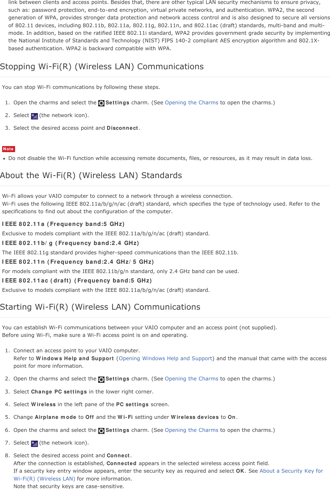 link between clients and access points. Besides that, there are other typical LAN security mechanisms to ensure privacy,such as: password protection, end-to-end encryption, virtual private networks, and authentication. WPA2, the secondgeneration of WPA, provides stronger data protection and network access control and is also designed to secure all versionsof 802.11 devices, including 802.11b, 802.11a, 802.11g, 802.11n, and 802.11ac (draft) standards, multi-band and multi-mode. In addition, based on the ratified IEEE 802.11i standard, WPA2 provides government grade security by implementingthe National Institute of Standards and Technology (NIST) FIPS 140-2 compliant AES encryption algorithm and 802.1X-based authentication. WPA2 is backward compatible with WPA.Stopping Wi-Fi(R) (Wireless LAN) CommunicationsYou can stop Wi-Fi communications by following these steps.1. Open the charms and select the Settings charm. (See Opening the Charms to open the charms.)2. Select (the network icon).3. Select the desired access point and Disconnect.NoteDo not disable the Wi-Fi function while accessing remote documents, files, or resources, as it may result in data loss.About the Wi-Fi(R) (Wireless LAN) StandardsWi-Fi allows your VAIO computer to connect to a network through a wireless connection.Wi-Fi uses the following IEEE 802.11a/b/g/n/ac (draft) standard, which specifies the type of technology used. Refer to thespecifications to find out about the configuration of the computer.IEEE 802.11a (Frequency band:5 GHz)Exclusive to models compliant with the IEEE 802.11a/b/g/n/ac (draft) standard.IEEE 802.11b/g (Frequency band:2.4 GHz)The IEEE 802.11g standard provides higher-speed communications than the IEEE 802.11b.IEEE 802.11n (Frequency band:2.4 GHz/5 GHz)For models compliant with the IEEE 802.11b/g/n standard, only 2.4 GHz band can be used.IEEE 802.11ac (draft) (Frequency band:5 GHz)Exclusive to models compliant with the IEEE 802.11a/b/g/n/ac (draft) standard.Starting Wi-Fi(R) (Wireless LAN) CommunicationsYou can establish Wi-Fi communications between your VAIO computer and an access point (not supplied).Before using Wi-Fi, make sure a Wi-Fi access point is on and operating.1. Connect an access point to your VAIO computer.Refer to Windows Help and Support (Opening Windows Help and Support) and the manual that came with the accesspoint for more information.2. Open the charms and select the Settings charm. (See Opening the Charms to open the charms.)3. Select Change PC settings in the lower right corner.4. Select Wireless in the left pane of the PC settings screen.5. Change Airplane mode to Off and the Wi-Fi setting under Wireless devices to On.6. Open the charms and select the Settings charm. (See Opening the Charms to open the charms.)7. Select (the network icon).8. Select the desired access point and Connect.After the connection is established, Connected appears in the selected wireless access point field.If a security key entry window appears, enter the security key as required and select OK. See About a Security Key forWi-Fi(R) (Wireless LAN) for more information.Note that security keys are case-sensitive.