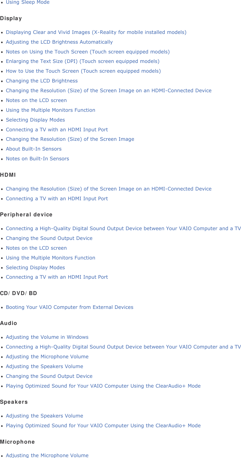 Using Sleep ModeDisplayDisplaying Clear and Vivid Images (X-Reality for mobile installed models)Adjusting the LCD Brightness AutomaticallyNotes on Using the Touch Screen (Touch screen equipped models)Enlarging the Text Size (DPI) (Touch screen equipped models)How to Use the Touch Screen (Touch screen equipped models)Changing the LCD BrightnessChanging the Resolution (Size) of the Screen Image on an HDMI-Connected DeviceNotes on the LCD screenUsing the Multiple Monitors FunctionSelecting Display ModesConnecting a TV with an HDMI Input PortChanging the Resolution (Size) of the Screen ImageAbout Built-In SensorsNotes on Built-In SensorsHDMIChanging the Resolution (Size) of the Screen Image on an HDMI-Connected DeviceConnecting a TV with an HDMI Input PortPeripheral deviceConnecting a High-Quality Digital Sound Output Device between Your VAIO Computer and a TVChanging the Sound Output DeviceNotes on the LCD screenUsing the Multiple Monitors FunctionSelecting Display ModesConnecting a TV with an HDMI Input PortCD/DVD/BDBooting Your VAIO Computer from External DevicesAudioAdjusting the Volume in WindowsConnecting a High-Quality Digital Sound Output Device between Your VAIO Computer and a TVAdjusting the Microphone VolumeAdjusting the Speakers VolumeChanging the Sound Output DevicePlaying Optimized Sound for Your VAIO Computer Using the ClearAudio+ ModeSpeakersAdjusting the Speakers VolumePlaying Optimized Sound for Your VAIO Computer Using the ClearAudio+ ModeMicrophoneAdjusting the Microphone Volume