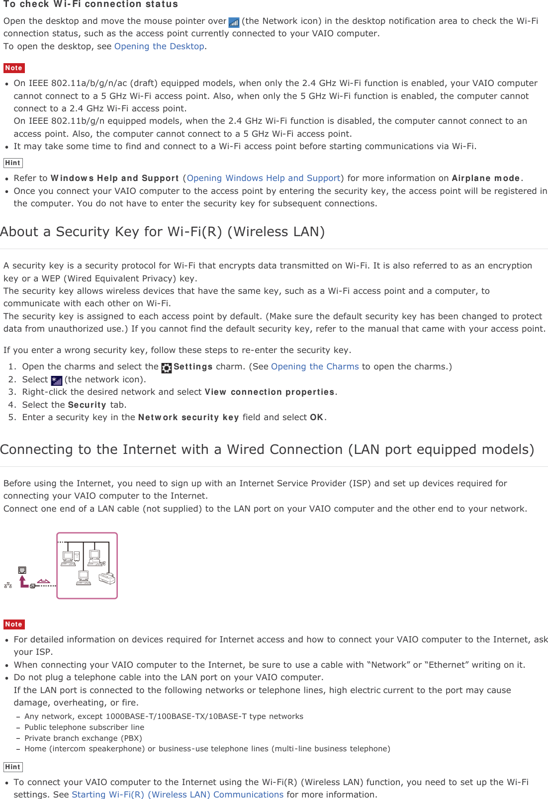 To check Wi-Fi connection statusOpen the desktop and move the mouse pointer over (the Network icon) in the desktop notification area to check the Wi-Ficonnection status, such as the access point currently connected to your VAIO computer.To open the desktop, see Opening the Desktop.NoteOn IEEE 802.11a/b/g/n/ac (draft) equipped models, when only the 2.4 GHz Wi-Fi function is enabled, your VAIO computercannot connect to a 5 GHz Wi-Fi access point. Also, when only the 5 GHz Wi-Fi function is enabled, the computer cannotconnect to a 2.4 GHz Wi-Fi access point.On IEEE 802.11b/g/n equipped models, when the 2.4 GHz Wi-Fi function is disabled, the computer cannot connect to anaccess point. Also, the computer cannot connect to a 5 GHz Wi-Fi access point.It may take some time to find and connect to a Wi-Fi access point before starting communications via Wi-Fi.HintRefer to Windows Help and Support (Opening Windows Help and Support) for more information on Airplane mode.Once you connect your VAIO computer to the access point by entering the security key, the access point will be registered inthe computer. You do not have to enter the security key for subsequent connections.About a Security Key for Wi-Fi(R) (Wireless LAN)A security key is a security protocol for Wi-Fi that encrypts data transmitted on Wi-Fi. It is also referred to as an encryptionkey or a WEP (Wired Equivalent Privacy) key.The security key allows wireless devices that have the same key, such as a Wi-Fi access point and a computer, tocommunicate with each other on Wi-Fi.The security key is assigned to each access point by default. (Make sure the default security key has been changed to protectdata from unauthorized use.) If you cannot find the default security key, refer to the manual that came with your access point.If you enter a wrong security key, follow these steps to re-enter the security key.1. Open the charms and select the Settings charm. (See Opening the Charms to open the charms.)2. Select (the network icon).3. Right-click the desired network and select View connection properties.4. Select the Security tab.5. Enter a security key in the Network security key field and select OK.Connecting to the Internet with a Wired Connection (LAN port equipped models)Before using the Internet, you need to sign up with an Internet Service Provider (ISP) and set up devices required forconnecting your VAIO computer to the Internet.Connect one end of a LAN cable (not supplied) to the LAN port on your VAIO computer and the other end to your network.NoteFor detailed information on devices required for Internet access and how to connect your VAIO computer to the Internet, askyour ISP.When connecting your VAIO computer to the Internet, be sure to use a cable with &ldquo;Network&rdquo; or &ldquo;Ethernet&rdquo; writing on it.Do not plug a telephone cable into the LAN port on your VAIO computer.If the LAN port is connected to the following networks or telephone lines, high electric current to the port may causedamage, overheating, or fire.Any network, except 1000BASE-T/100BASE-TX/10BASE-T type networksPublic telephone subscriber linePrivate branch exchange (PBX)Home (intercom speakerphone) or business-use telephone lines (multi-line business telephone)HintTo connect your VAIO computer to the Internet using the Wi-Fi(R) (Wireless LAN) function, you need to set up the Wi-Fisettings. See Starting Wi-Fi(R) (Wireless LAN) Communications for more information.