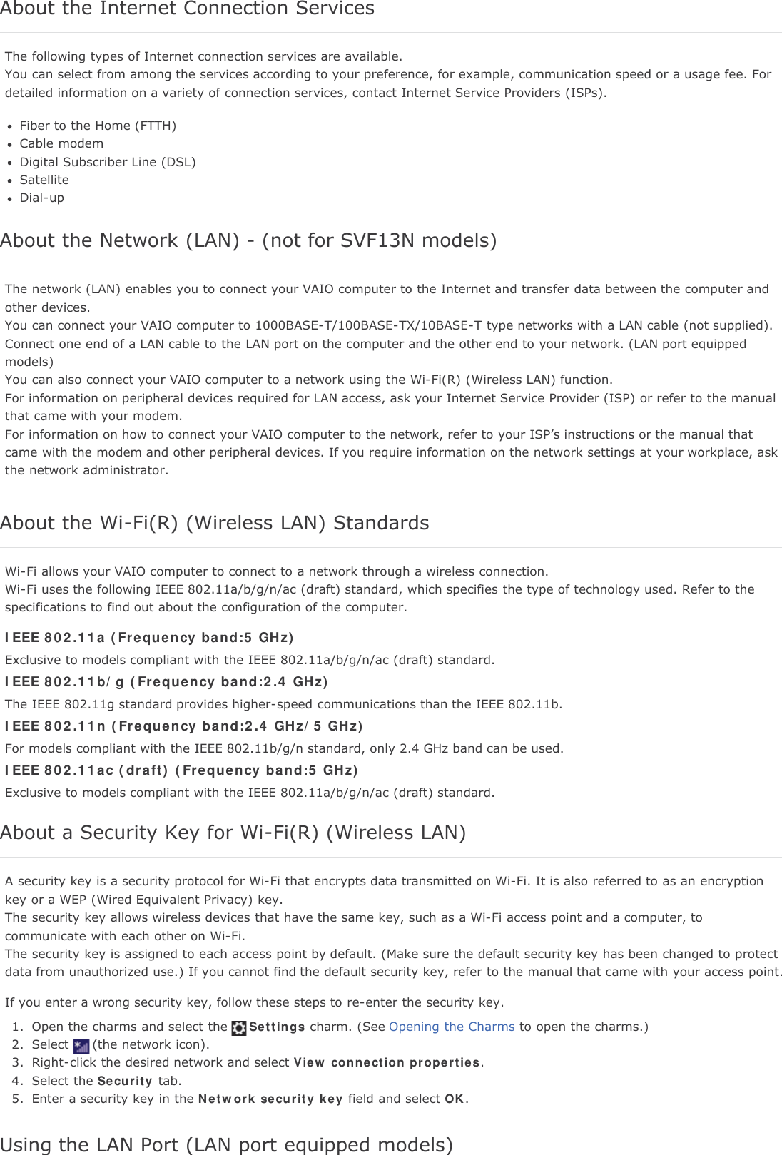 About the Internet Connection ServicesThe following types of Internet connection services are available.You can select from among the services according to your preference, for example, communication speed or a usage fee. Fordetailed information on a variety of connection services, contact Internet Service Providers (ISPs).Fiber to the Home (FTTH)Cable modemDigital Subscriber Line (DSL)SatelliteDial-upAbout the Network (LAN) - (not for SVF13N models)The network (LAN) enables you to connect your VAIO computer to the Internet and transfer data between the computer andother devices.You can connect your VAIO computer to 1000BASE-T/100BASE-TX/10BASE-T type networks with a LAN cable (not supplied).Connect one end of a LAN cable to the LAN port on the computer and the other end to your network. (LAN port equippedmodels)You can also connect your VAIO computer to a network using the Wi-Fi(R) (Wireless LAN) function.For information on peripheral devices required for LAN access, ask your Internet Service Provider (ISP) or refer to the manualthat came with your modem.For information on how to connect your VAIO computer to the network, refer to your ISP&rsquo;s instructions or the manual thatcame with the modem and other peripheral devices. If you require information on the network settings at your workplace, askthe network administrator.About the Wi-Fi(R) (Wireless LAN) StandardsWi-Fi allows your VAIO computer to connect to a network through a wireless connection.Wi-Fi uses the following IEEE 802.11a/b/g/n/ac (draft) standard, which specifies the type of technology used. Refer to thespecifications to find out about the configuration of the computer.IEEE 802.11a (Frequency band:5 GHz)Exclusive to models compliant with the IEEE 802.11a/b/g/n/ac (draft) standard.IEEE 802.11b/g (Frequency band:2.4 GHz)The IEEE 802.11g standard provides higher-speed communications than the IEEE 802.11b.IEEE 802.11n (Frequency band:2.4 GHz/5 GHz)For models compliant with the IEEE 802.11b/g/n standard, only 2.4 GHz band can be used.IEEE 802.11ac (draft) (Frequency band:5 GHz)Exclusive to models compliant with the IEEE 802.11a/b/g/n/ac (draft) standard.About a Security Key for Wi-Fi(R) (Wireless LAN)A security key is a security protocol for Wi-Fi that encrypts data transmitted on Wi-Fi. It is also referred to as an encryptionkey or a WEP (Wired Equivalent Privacy) key.The security key allows wireless devices that have the same key, such as a Wi-Fi access point and a computer, tocommunicate with each other on Wi-Fi.The security key is assigned to each access point by default. (Make sure the default security key has been changed to protectdata from unauthorized use.) If you cannot find the default security key, refer to the manual that came with your access point.If you enter a wrong security key, follow these steps to re-enter the security key.1. Open the charms and select the Settings charm. (See Opening the Charms to open the charms.)2. Select (the network icon).3. Right-click the desired network and select View connection properties.4. Select the Security tab.5. Enter a security key in the Network security key field and select OK.Using the LAN Port (LAN port equipped models)