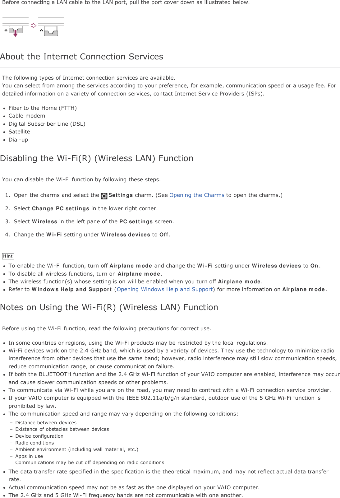 Before connecting a LAN cable to the LAN port, pull the port cover down as illustrated below.About the Internet Connection ServicesThe following types of Internet connection services are available.You can select from among the services according to your preference, for example, communication speed or a usage fee. Fordetailed information on a variety of connection services, contact Internet Service Providers (ISPs).Fiber to the Home (FTTH)Cable modemDigital Subscriber Line (DSL)SatelliteDial-upDisabling the Wi-Fi(R) (Wireless LAN) FunctionYou can disable the Wi-Fi function by following these steps.1. Open the charms and select the Settings charm. (See Opening the Charms to open the charms.)2. Select Change PC settings in the lower right corner.3. Select Wireless in the left pane of the PC settings screen.4. Change the Wi-Fi setting under Wireless devices to Off.HintTo enable the Wi-Fi function, turn off Airplane mode and change the Wi-Fi setting under Wireless devices to On.To disable all wireless functions, turn on Airplane mode.The wireless function(s) whose setting is on will be enabled when you turn off Airplane mode.Refer to Windows Help and Support (Opening Windows Help and Support) for more information on Airplane mode.Notes on Using the Wi-Fi(R) (Wireless LAN) FunctionBefore using the Wi-Fi function, read the following precautions for correct use.In some countries or regions, using the Wi-Fi products may be restricted by the local regulations.Wi-Fi devices work on the 2.4 GHz band, which is used by a variety of devices. They use the technology to minimize radiointerference from other devices that use the same band; however, radio interference may still slow communication speeds,reduce communication range, or cause communication failure.If both the BLUETOOTH function and the 2.4 GHz Wi-Fi function of your VAIO computer are enabled, interference may occurand cause slower communication speeds or other problems.To communicate via Wi-Fi while you are on the road, you may need to contract with a Wi-Fi connection service provider.If your VAIO computer is equipped with the IEEE 802.11a/b/g/n standard, outdoor use of the 5 GHz Wi-Fi function isprohibited by law.The communication speed and range may vary depending on the following conditions:Distance between devicesExistence of obstacles between devicesDevice configurationRadio conditionsAmbient environment (including wall material, etc.)Apps in useCommunications may be cut off depending on radio conditions.The data transfer rate specified in the specification is the theoretical maximum, and may not reflect actual data transferrate.Actual communication speed may not be as fast as the one displayed on your VAIO computer.The 2.4 GHz and 5 GHz Wi-Fi frequency bands are not communicable with one another.