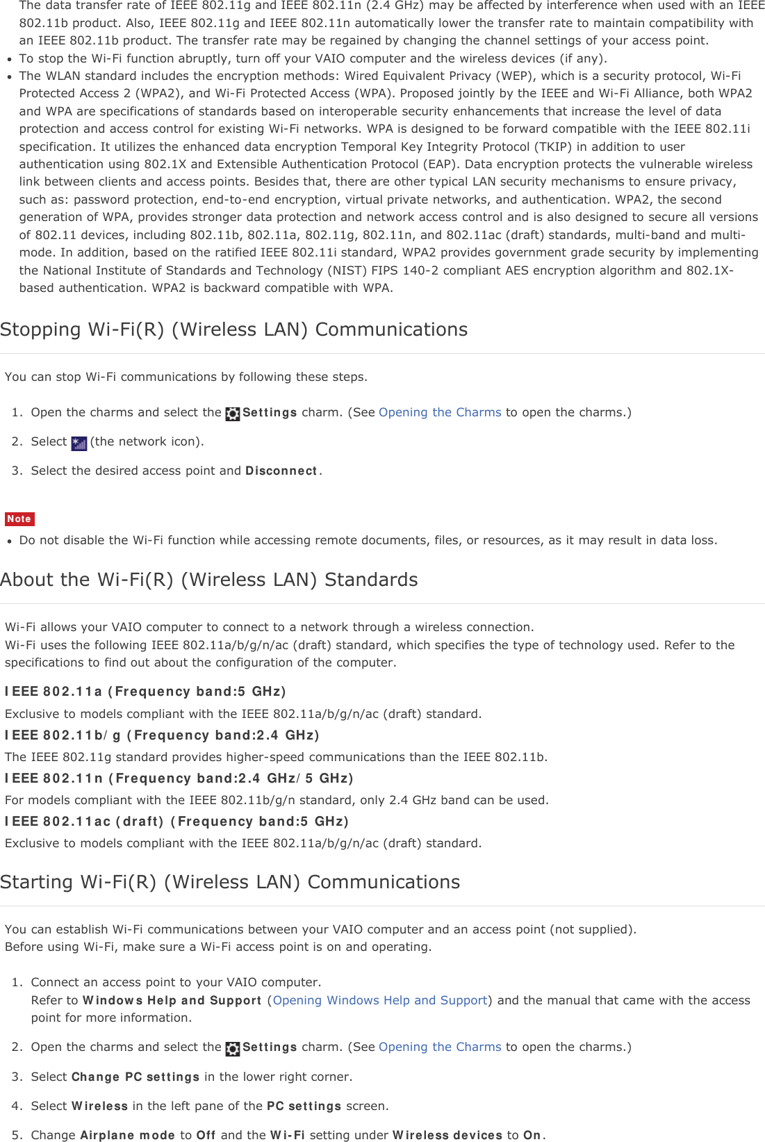The data transfer rate of IEEE 802.11g and IEEE 802.11n (2.4 GHz) may be affected by interference when used with an IEEE802.11b product. Also, IEEE 802.11g and IEEE 802.11n automatically lower the transfer rate to maintain compatibility withan IEEE 802.11b product. The transfer rate may be regained by changing the channel settings of your access point.To stop the Wi-Fi function abruptly, turn off your VAIO computer and the wireless devices (if any).The WLAN standard includes the encryption methods: Wired Equivalent Privacy (WEP), which is a security protocol, Wi-FiProtected Access 2 (WPA2), and Wi-Fi Protected Access (WPA). Proposed jointly by the IEEE and Wi-Fi Alliance, both WPA2and WPA are specifications of standards based on interoperable security enhancements that increase the level of dataprotection and access control for existing Wi-Fi networks. WPA is designed to be forward compatible with the IEEE 802.11ispecification. It utilizes the enhanced data encryption Temporal Key Integrity Protocol (TKIP) in addition to userauthentication using 802.1X and Extensible Authentication Protocol (EAP). Data encryption protects the vulnerable wirelesslink between clients and access points. Besides that, there are other typical LAN security mechanisms to ensure privacy,such as: password protection, end-to-end encryption, virtual private networks, and authentication. WPA2, the secondgeneration of WPA, provides stronger data protection and network access control and is also designed to secure all versionsof 802.11 devices, including 802.11b, 802.11a, 802.11g, 802.11n, and 802.11ac (draft) standards, multi-band and multi-mode. In addition, based on the ratified IEEE 802.11i standard, WPA2 provides government grade security by implementingthe National Institute of Standards and Technology (NIST) FIPS 140-2 compliant AES encryption algorithm and 802.1X-based authentication. WPA2 is backward compatible with WPA.Stopping Wi-Fi(R) (Wireless LAN) CommunicationsYou can stop Wi-Fi communications by following these steps.1. Open the charms and select the Settings charm. (See Opening the Charms to open the charms.)2. Select (the network icon).3. Select the desired access point and Disconnect.NoteDo not disable the Wi-Fi function while accessing remote documents, files, or resources, as it may result in data loss.About the Wi-Fi(R) (Wireless LAN) StandardsWi-Fi allows your VAIO computer to connect to a network through a wireless connection.Wi-Fi uses the following IEEE 802.11a/b/g/n/ac (draft) standard, which specifies the type of technology used. Refer to thespecifications to find out about the configuration of the computer.IEEE 802.11a (Frequency band:5 GHz)Exclusive to models compliant with the IEEE 802.11a/b/g/n/ac (draft) standard.IEEE 802.11b/g (Frequency band:2.4 GHz)The IEEE 802.11g standard provides higher-speed communications than the IEEE 802.11b.IEEE 802.11n (Frequency band:2.4 GHz/5 GHz)For models compliant with the IEEE 802.11b/g/n standard, only 2.4 GHz band can be used.IEEE 802.11ac (draft) (Frequency band:5 GHz)Exclusive to models compliant with the IEEE 802.11a/b/g/n/ac (draft) standard.Starting Wi-Fi(R) (Wireless LAN) CommunicationsYou can establish Wi-Fi communications between your VAIO computer and an access point (not supplied).Before using Wi-Fi, make sure a Wi-Fi access point is on and operating.1. Connect an access point to your VAIO computer.Refer to Windows Help and Support (Opening Windows Help and Support) and the manual that came with the accesspoint for more information.2. Open the charms and select the Settings charm. (See Opening the Charms to open the charms.)3. Select Change PC settings in the lower right corner.4. Select Wireless in the left pane of the PC settings screen.5. Change Airplane mode to Off and the Wi-Fi setting under Wireless devices to On.