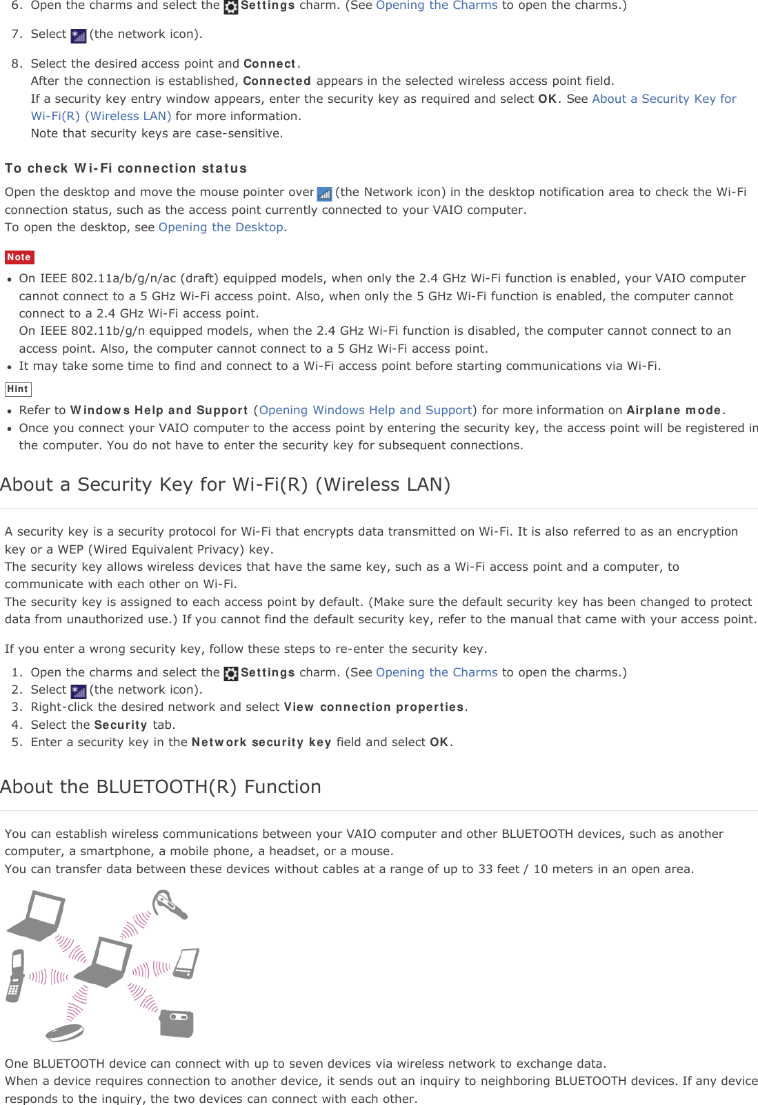 6. Open the charms and select the Settings charm. (See Opening the Charms to open the charms.)7. Select (the network icon).8. Select the desired access point and Connect.After the connection is established, Connected appears in the selected wireless access point field.If a security key entry window appears, enter the security key as required and select OK. See About a Security Key forWi-Fi(R) (Wireless LAN) for more information.Note that security keys are case-sensitive.To check Wi-Fi connection statusOpen the desktop and move the mouse pointer over (the Network icon) in the desktop notification area to check the Wi-Ficonnection status, such as the access point currently connected to your VAIO computer.To open the desktop, see Opening the Desktop.NoteOn IEEE 802.11a/b/g/n/ac (draft) equipped models, when only the 2.4 GHz Wi-Fi function is enabled, your VAIO computercannot connect to a 5 GHz Wi-Fi access point. Also, when only the 5 GHz Wi-Fi function is enabled, the computer cannotconnect to a 2.4 GHz Wi-Fi access point.On IEEE 802.11b/g/n equipped models, when the 2.4 GHz Wi-Fi function is disabled, the computer cannot connect to anaccess point. Also, the computer cannot connect to a 5 GHz Wi-Fi access point.It may take some time to find and connect to a Wi-Fi access point before starting communications via Wi-Fi.HintRefer to Windows Help and Support (Opening Windows Help and Support) for more information on Airplane mode.Once you connect your VAIO computer to the access point by entering the security key, the access point will be registered inthe computer. You do not have to enter the security key for subsequent connections.About a Security Key for Wi-Fi(R) (Wireless LAN)A security key is a security protocol for Wi-Fi that encrypts data transmitted on Wi-Fi. It is also referred to as an encryptionkey or a WEP (Wired Equivalent Privacy) key.The security key allows wireless devices that have the same key, such as a Wi-Fi access point and a computer, tocommunicate with each other on Wi-Fi.The security key is assigned to each access point by default. (Make sure the default security key has been changed to protectdata from unauthorized use.) If you cannot find the default security key, refer to the manual that came with your access point.If you enter a wrong security key, follow these steps to re-enter the security key.1. Open the charms and select the Settings charm. (See Opening the Charms to open the charms.)2. Select (the network icon).3. Right-click the desired network and select View connection properties.4. Select the Security tab.5. Enter a security key in the Network security key field and select OK.About the BLUETOOTH(R) FunctionYou can establish wireless communications between your VAIO computer and other BLUETOOTH devices, such as anothercomputer, a smartphone, a mobile phone, a headset, or a mouse.You can transfer data between these devices without cables at a range of up to 33 feet / 10 meters in an open area.One BLUETOOTH device can connect with up to seven devices via wireless network to exchange data.When a device requires connection to another device, it sends out an inquiry to neighboring BLUETOOTH devices. If any deviceresponds to the inquiry, the two devices can connect with each other.