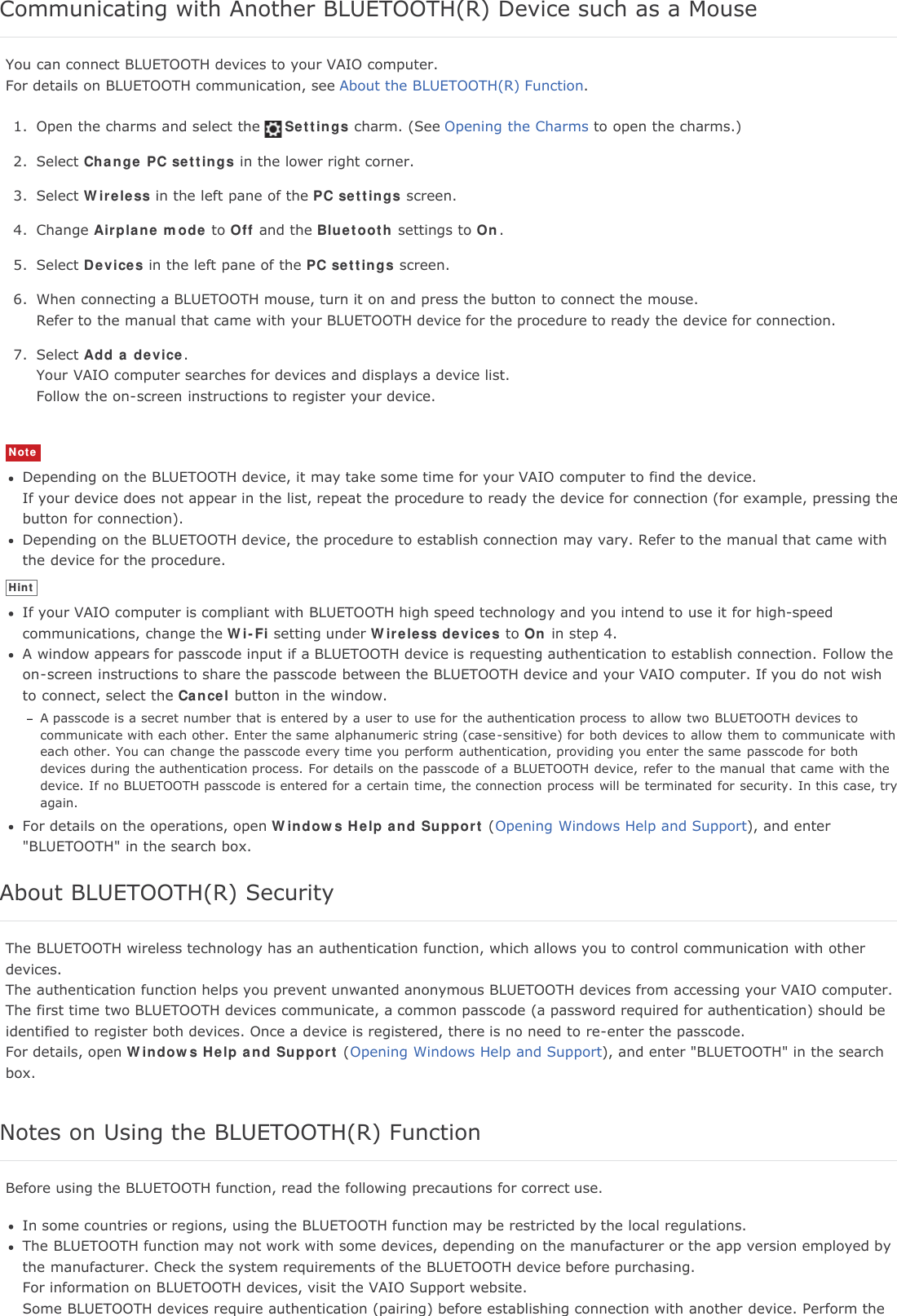 Communicating with Another BLUETOOTH(R) Device such as a MouseYou can connect BLUETOOTH devices to your VAIO computer.For details on BLUETOOTH communication, see About the BLUETOOTH(R) Function.1. Open the charms and select the Settings charm. (See Opening the Charms to open the charms.)2. Select Change PC settings in the lower right corner.3. Select Wireless in the left pane of the PC settings screen.4. Change Airplane mode to Off and the Bluetooth settings to On.5. Select Devices in the left pane of the PC settings screen.6. When connecting a BLUETOOTH mouse, turn it on and press the button to connect the mouse.Refer to the manual that came with your BLUETOOTH device for the procedure to ready the device for connection.7. Select Add a device.Your VAIO computer searches for devices and displays a device list.Follow the on-screen instructions to register your device.NoteDepending on the BLUETOOTH device, it may take some time for your VAIO computer to find the device.If your device does not appear in the list, repeat the procedure to ready the device for connection (for example, pressing thebutton for connection).Depending on the BLUETOOTH device, the procedure to establish connection may vary. Refer to the manual that came withthe device for the procedure.HintIf your VAIO computer is compliant with BLUETOOTH high speed technology and you intend to use it for high-speedcommunications, change the Wi-Fi setting under Wireless devices to On in step 4.A window appears for passcode input if a BLUETOOTH device is requesting authentication to establish connection. Follow theon-screen instructions to share the passcode between the BLUETOOTH device and your VAIO computer. If you do not wishto connect, select the Cancel button in the window.A passcode is a secret number that is entered by a user to use for the authentication process  to allow two BLUETOOTH devices tocommunicate with each other. Enter the same alphanumeric string (case-sensitive) for both devices to allow them to communicate witheach other. You can change the passcode every time you perform authentication, providing you enter the same passcode for bothdevices during the authentication process. For details on the passcode of a BLUETOOTH device, refer to the manual that came with thedevice. If no BLUETOOTH passcode is entered for a certain time, the connection process will be terminated for security. In this case, tryagain.For details on the operations, open Windows Help and Support (Opening Windows Help and Support), and enter"BLUETOOTH" in the search box.About BLUETOOTH(R) SecurityThe BLUETOOTH wireless technology has an authentication function, which allows you to control communication with otherdevices.The authentication function helps you prevent unwanted anonymous BLUETOOTH devices from accessing your VAIO computer.The first time two BLUETOOTH devices communicate, a common passcode (a password required for authentication) should beidentified to register both devices. Once a device is registered, there is no need to re-enter the passcode.For details, open Windows Help and Support (Opening Windows Help and Support), and enter "BLUETOOTH" in the searchbox.Notes on Using the BLUETOOTH(R) FunctionBefore using the BLUETOOTH function, read the following precautions for correct use.In some countries or regions, using the BLUETOOTH function may be restricted by the local regulations.The BLUETOOTH function may not work with some devices, depending on the manufacturer or the app version employed bythe manufacturer. Check the system requirements of the BLUETOOTH device before purchasing.For information on BLUETOOTH devices, visit the VAIO Support website.Some BLUETOOTH devices require authentication (pairing) before establishing connection with another device. Perform the