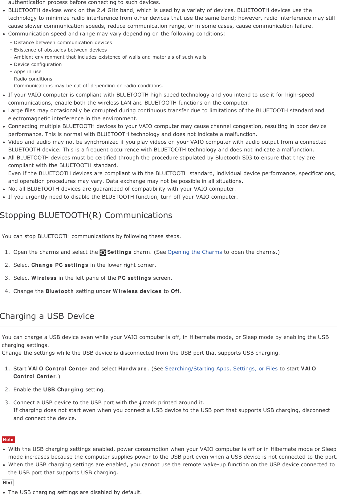 authentication process before connecting to such devices.BLUETOOTH devices work on the 2.4 GHz band, which is used by a variety of devices. BLUETOOTH devices use thetechnology to minimize radio interference from other devices that use the same band; however, radio interference may stillcause slower communication speeds, reduce communication range, or in some cases, cause communication failure.Communication speed and range may vary depending on the following conditions:Distance between communication devicesExistence of obstacles between devicesAmbient environment that includes existence of walls and materials of such wallsDevice configurationApps in useRadio conditionsCommunications may be cut off depending on radio conditions.If your VAIO computer is compliant with BLUETOOTH high speed technology and you intend to use it for high-speedcommunications, enable both the wireless LAN and BLUETOOTH functions on the computer.Large files may occasionally be corrupted during continuous transfer due to limitations of the BLUETOOTH standard andelectromagnetic interference in the environment.Connecting multiple BLUETOOTH devices to your VAIO computer may cause channel congestion, resulting in poor deviceperformance. This is normal with BLUETOOTH technology and does not indicate a malfunction.Video and audio may not be synchronized if you play videos on your VAIO computer with audio output from a connectedBLUETOOTH device. This is a frequent occurrence with BLUETOOTH technology and does not indicate a malfunction.All BLUETOOTH devices must be certified through the procedure stipulated by Bluetooth SIG to ensure that they arecompliant with the BLUETOOTH standard.Even if the BLUETOOTH devices are compliant with the BLUETOOTH standard, individual device performance, specifications,and operation procedures may vary. Data exchange may not be possible in all situations.Not all BLUETOOTH devices are guaranteed of compatibility with your VAIO computer.If you urgently need to disable the BLUETOOTH function, turn off your VAIO computer.Stopping BLUETOOTH(R) CommunicationsYou can stop BLUETOOTH communications by following these steps.1. Open the charms and select the Settings charm. (See Opening the Charms to open the charms.)2. Select Change PC settings in the lower right corner.3. Select Wireless in the left pane of the PC settings screen.4. Change the Bluetooth setting under Wireless devices to Off.Charging a USB DeviceYou can charge a USB device even while your VAIO computer is off, in Hibernate mode, or Sleep mode by enabling the USBcharging settings.Change the settings while the USB device is disconnected from the USB port that supports USB charging.1. Start VAIO Control Center and select Hardware. (See Searching/Starting Apps, Settings, or Files to start VAIOControl Center.)2. Enable the USB Charging setting.3. Connect a USB device to the USB port with the mark printed around it.If charging does not start even when you connect a USB device to the USB port that supports USB charging, disconnectand connect the device.NoteWith the USB charging settings enabled, power consumption when your VAIO computer is off or in Hibernate mode or Sleepmode increases because the computer supplies power to the USB port even when a USB device is not connected to the port.When the USB charging settings are enabled, you cannot use the remote wake-up function on the USB device connected tothe USB port that supports USB charging.HintThe USB charging settings are disabled by default.