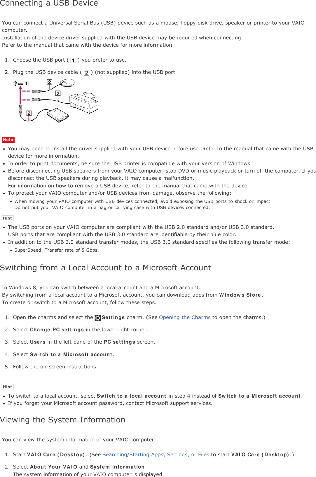 Connecting a USB DeviceYou can connect a Universal Serial Bus (USB) device such as a mouse, floppy disk drive, speaker or printer to your VAIOcomputer.Installation of the device driver supplied with the USB device may be required when connecting.Refer to the manual that came with the device for more information.1. Choose the USB port ( ) you prefer to use.2. Plug the USB device cable ( ) (not supplied) into the USB port.NoteYou may need to install the driver supplied with your USB device before use. Refer to the manual that came with the USBdevice for more information.In order to print documents, be sure the USB printer is compatible with your version of Windows.Before disconnecting USB speakers from your VAIO computer, stop DVD or music playback or turn off the computer. If youdisconnect the USB speakers during playback, it may cause a malfunction.For information on how to remove a USB device, refer to the manual that came with the device.To protect your VAIO computer and/or USB devices from damage, observe the following:When moving your VAIO computer with USB devices connected, avoid exposing the USB ports to shock or impact.Do not put your VAIO computer in a bag or carrying case with USB devices connected.HintThe USB ports on your VAIO computer are compliant with the USB 2.0 standard and/or USB 3.0 standard.USB ports that are compliant with the USB 3.0 standard are identifiable by their blue color.In addition to the USB 2.0 standard transfer modes, the USB 3.0 standard specifies the following transfer mode:SuperSpeed: Transfer rate of 5 Gbps.Switching from a Local Account to a Microsoft AccountIn Windows 8, you can switch between a local account and a Microsoft account.By switching from a local account to a Microsoft account, you can download apps from Windows Store.To create or switch to a Microsoft account, follow these steps.1. Open the charms and select the Settings charm. (See Opening the Charms to open the charms.)2. Select Change PC settings in the lower right corner.3. Select Users in the left pane of the PC settings screen.4. Select Switch to a Microsoft account.5. Follow the on-screen instructions.HintTo switch to a local account, select Switch to a local account in step 4 instead of Switch to a Microsoft account.If you forget your Microsoft account password, contact Microsoft support services.Viewing the System InformationYou can view the system information of your VAIO computer.1. Start VAIO Care (Desktop). (See Searching/Starting Apps, Settings, or Files to start VAIO Care (Desktop).)2. Select About Your VAIO and System information.The system information of your VAIO computer is displayed.