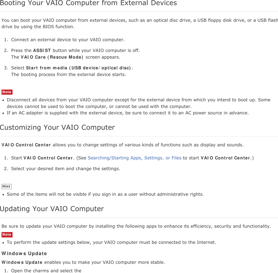 Booting Your VAIO Computer from External DevicesYou can boot your VAIO computer from external devices, such as an optical disc drive, a USB floppy disk drive, or a USB flashdrive by using the BIOS function.1. Connect an external device to your VAIO computer.2. Press the ASSIST button while your VAIO computer is off.The VAIO Care (Rescue Mode) screen appears.3. Select Start from media (USB device/optical disc).The booting process from the external device starts.NoteDisconnect all devices from your VAIO computer except for the external device from which you intend to boot up. Somedevices cannot be used to boot the computer, or cannot be used with the computer.If an AC adapter is supplied with the external device, be sure to connect it to an AC power source in advance.Customizing Your VAIO ComputerVAIO Control Center allows you to change settings of various kinds of functions such as display and sounds.1. Start VAIO Control Center. (See Searching/Starting Apps, Settings, or Files to start VAIO Control Center.)2. Select your desired item and change the settings.HintSome of the items will not be visible if you sign in as a user without administrative rights.Updating Your VAIO ComputerBe sure to update your VAIO computer by installing the following apps to enhance its efficiency, security and functionality.NoteTo perform the update settings below, your VAIO computer must be connected to the Internet.Windows UpdateWindows Update enables you to make your VAIO computer more stable.1. Open the charms and select the