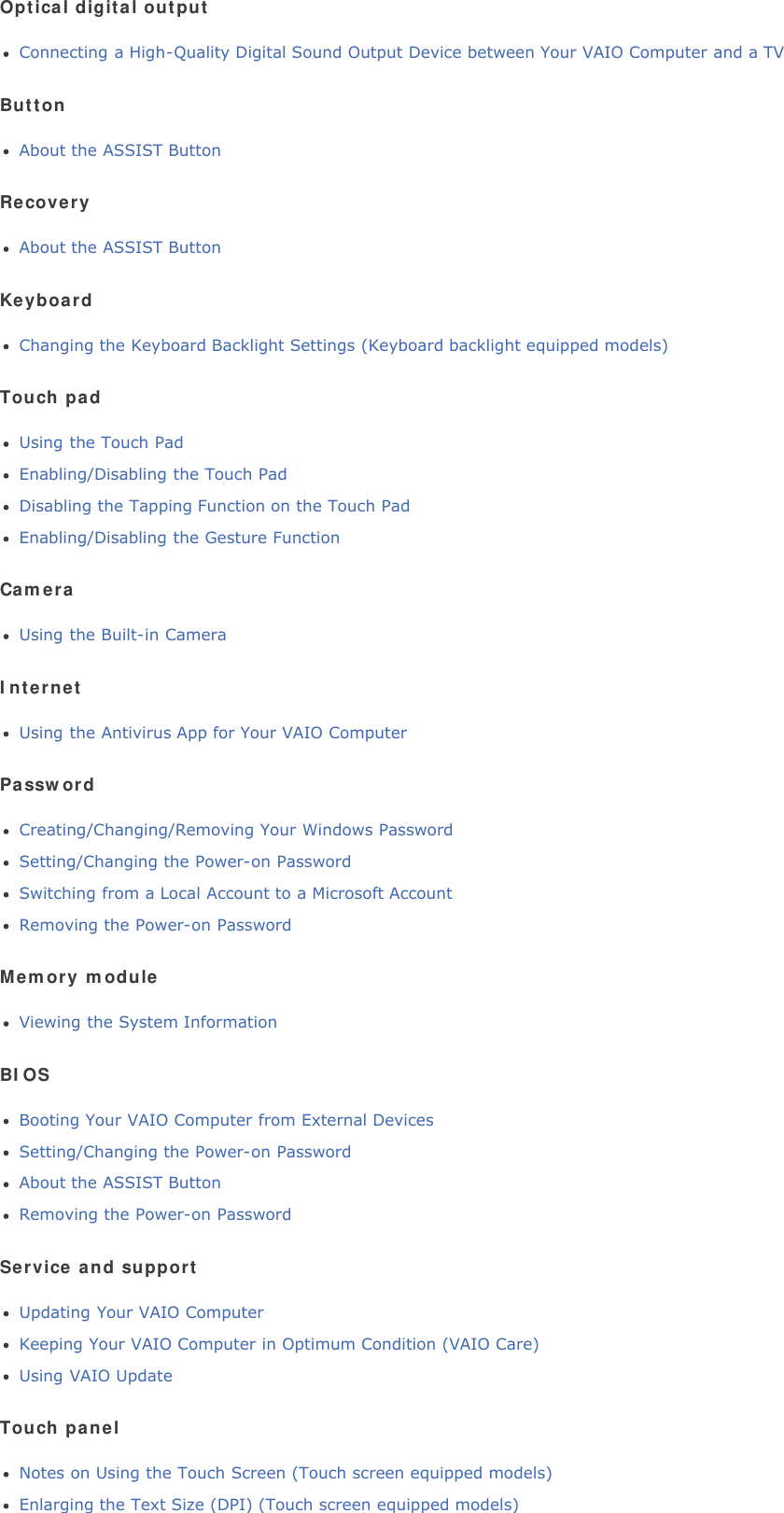 Optical digital outputConnecting a High-Quality Digital Sound Output Device between Your VAIO Computer and a TVButtonAbout the ASSIST ButtonRecoveryAbout the ASSIST ButtonKeyboardChanging the Keyboard Backlight Settings (Keyboard backlight equipped models)Touch padUsing the Touch PadEnabling/Disabling the Touch PadDisabling the Tapping Function on the Touch PadEnabling/Disabling the Gesture FunctionCameraUsing the Built-in CameraInternetUsing the Antivirus App for Your VAIO ComputerPasswordCreating/Changing/Removing Your Windows PasswordSetting/Changing the Power-on PasswordSwitching from a Local Account to a Microsoft AccountRemoving the Power-on PasswordMemory moduleViewing the System InformationBIOSBooting Your VAIO Computer from External DevicesSetting/Changing the Power-on PasswordAbout the ASSIST ButtonRemoving the Power-on PasswordService and supportUpdating Your VAIO ComputerKeeping Your VAIO Computer in Optimum Condition (VAIO Care)Using VAIO UpdateTouch panelNotes on Using the Touch Screen (Touch screen equipped models)Enlarging the Text Size (DPI) (Touch screen equipped models)
