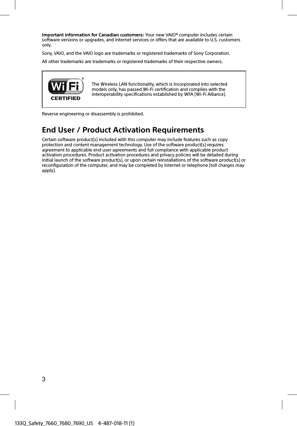 3133Q_Safety_7660_7680_7690_US 4-487-018-11 (1)Important information for Canadian customers: Your new VAIO&reg; computer includes certain software versions or upgrades, and Internet services or offers that are available to U.S. customers only.Sony, VAIO, and the VAIO logo are trademarks or registered trademarks of Sony Corporation.All other trademarks are trademarks or registered trademarks of their respective owners.The Wireless LAN functionality, which is incorporated into selected models only, has passed Wi-Fi certification and complies with the interoperability specifications established by WFA (Wi-Fi Alliance).Reverse engineering or disassembly is prohibited.End User / Product Activation RequirementsCertain software product(s) included with this computer may include features such as copy protection and content management technology. Use of the software product(s) requires agreement to applicable end user agreements and full compliance with applicable product activation procedures. Product activation procedures and privacy policies will be detailed during initial launch of the software product(s), or upon certain reinstallations of the software product(s) or reconfiguration of the computer, and may be completed by Internet or telephone (toll charges may apply).