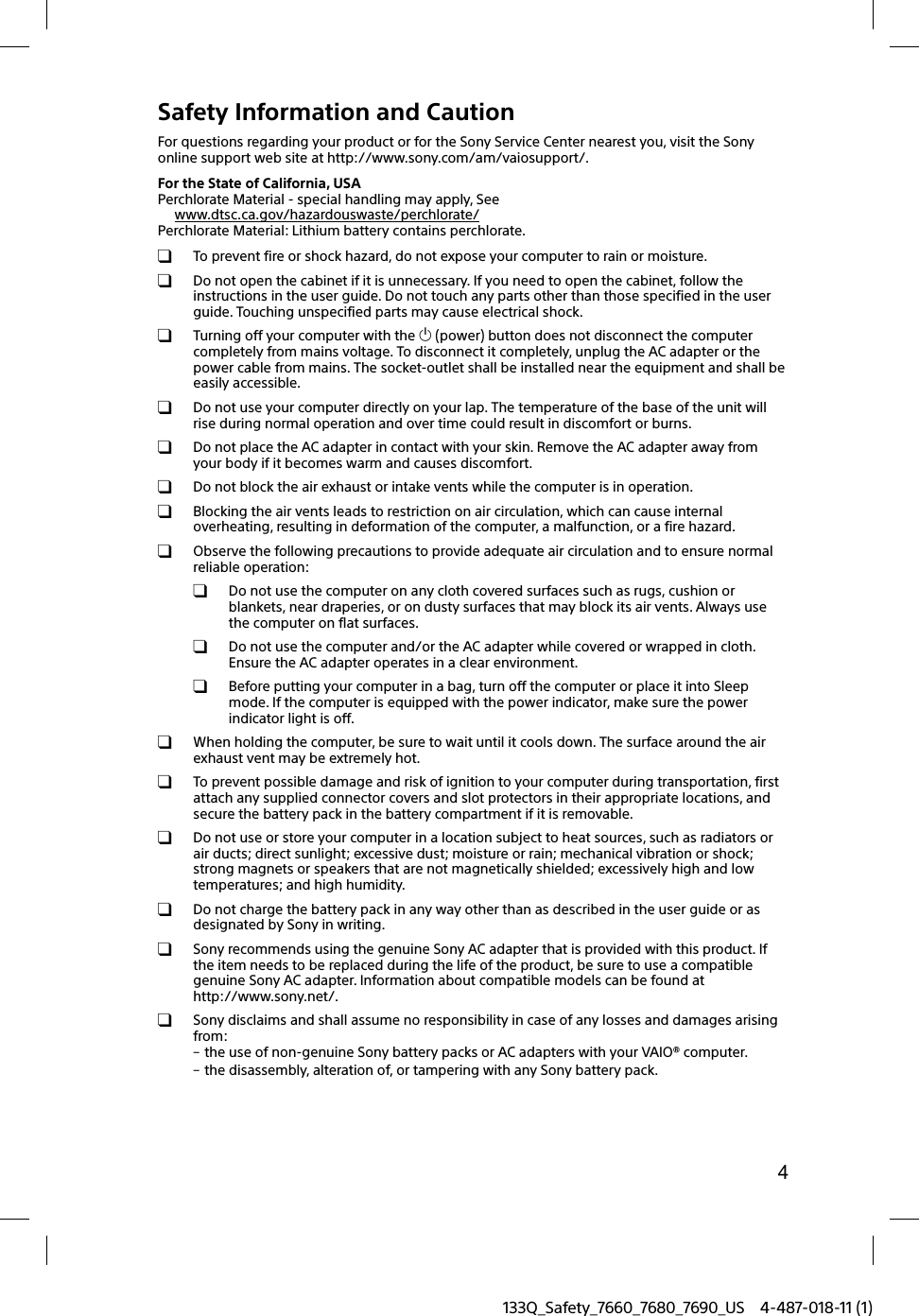 4133Q_Safety_7660_7680_7690_US 4-487-018-11 (1)Safety Information and CautionFor questions regarding your product or for the Sony Service Center nearest you, visit the Sony online support web site at http://www.sony.com/am/vaiosupport/.For the State of California, USAPerchlorate Material - special handling may apply, Seewww.dtsc.ca.gov/hazardouswaste/perchlorate/Perchlorate Material: Lithium battery contains perchlorate.  To prevent fire or shock hazard, do not expose your computer to rain or moisture.  Do not open the cabinet if it is unnecessary. If you need to open the cabinet, follow the instructions in the user guide. Do not touch any parts other than those specified in the user guide. Touching unspecified parts may cause electrical shock.  Turning off your computer with the  (power) button does not disconnect the computer completely from mains voltage. To disconnect it completely, unplug the AC adapter or the power cable from mains. The socket-outlet shall be installed near the equipment and shall be easily accessible.  Do not use your computer directly on your lap. The temperature of the base of the unit will rise during normal operation and over time could result in discomfort or burns.  Do not place the AC adapter in contact with your skin. Remove the AC adapter away from your body if it becomes warm and causes discomfort.  Do not block the air exhaust or intake vents while the computer is in operation.  Blocking the air vents leads to restriction on air circulation, which can cause internal overheating, resulting in deformation of the computer, a malfunction, or a fire hazard.  Observe the following precautions to provide adequate air circulation and to ensure normal reliable operation:  Do not use the computer on any cloth covered surfaces such as rugs, cushion or blankets, near draperies, or on dusty surfaces that may block its air vents. Always use the computer on flat surfaces.  Do not use the computer and/or the AC adapter while covered or wrapped in cloth. Ensure the AC adapter operates in a clear environment.  Before putting your computer in a bag, turn off the computer or place it into Sleep mode. If the computer is equipped with the power indicator, make sure the power indicator light is off.  When holding the computer, be sure to wait until it cools down. The surface around the air exhaust vent may be extremely hot.  To prevent possible damage and risk of ignition to your computer during transportation, first attach any supplied connector covers and slot protectors in their appropriate locations, and secure the battery pack in the battery compartment if it is removable.  Do not use or store your computer in a location subject to heat sources, such as radiators or air ducts; direct sunlight; excessive dust; moisture or rain; mechanical vibration or shock; strong magnets or speakers that are not magnetically shielded; excessively high and low temperatures; and high humidity.  Do not charge the battery pack in any way other than as described in the user guide or as designated by Sony in writing.  Sony recommends using the genuine Sony AC adapter that is provided with this product. If the item needs to be replaced during the life of the product, be sure to use a compatible genuine Sony AC adapter. Information about compatible models can be found at http://www.sony.net/.  Sony disclaims and shall assume no responsibility in case of any losses and damages arising from: the use of non-genuine Sony battery packs or AC adapters with your VAIO&reg; computer. the disassembly, alteration of, or tampering with any Sony battery pack.