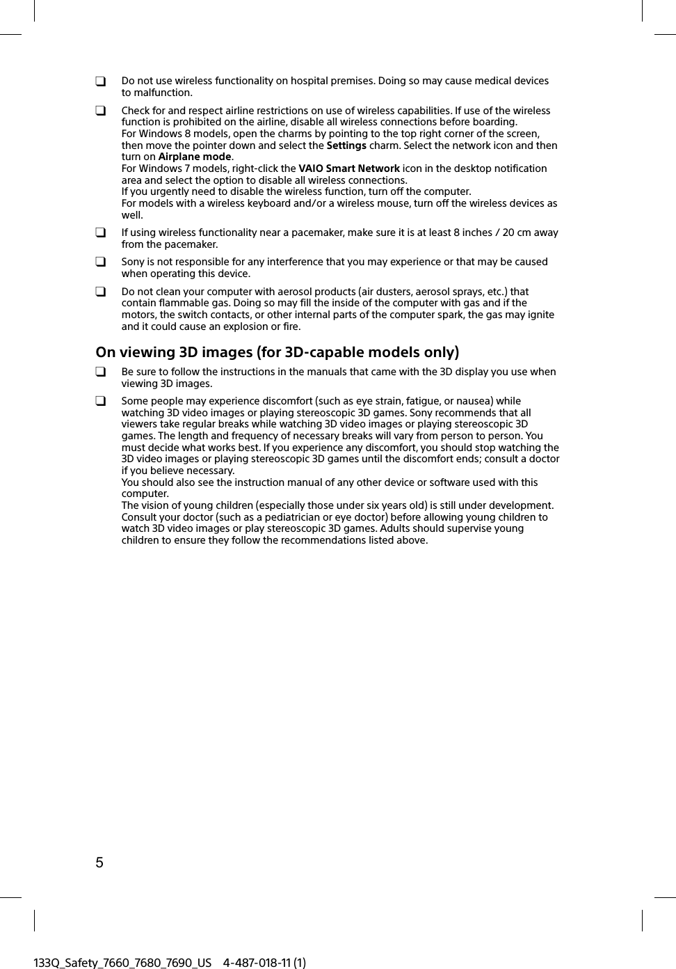 5133Q_Safety_7660_7680_7690_US 4-487-018-11 (1)  Do not use wireless functionality on hospital premises. Doing so may cause medical devices to malfunction.  Check for and respect airline restrictions on use of wireless capabilities. If use of the wireless function is prohibited on the airline, disable all wireless connections before boarding.For Windows 8 models, open the charms by pointing to the top right corner of the screen, then move the pointer down and select the Settings charm. Select the network icon and then turn on Airplane mode.For Windows 7 models, right-click the VAIO Smart Network icon in the desktop notification area and select the option to disable all wireless connections.If you urgently need to disable the wireless function, turn off the computer.For models with a wireless keyboard and/or a wireless mouse, turn off the wireless devices as well.  If using wireless functionality near a pacemaker, make sure it is at least 8 inches / 20 cm away from the pacemaker.  Sony is not responsible for any interference that you may experience or that may be caused when operating this device.  Do not clean your computer with aerosol products (air dusters, aerosol sprays, etc.) that contain flammable gas. Doing so may fill the inside of the computer with gas and if the motors, the switch contacts, or other internal parts of the computer spark, the gas may ignite and it could cause an explosion or fire.On viewing 3D images (for 3D-capable models only)  Be sure to follow the instructions in the manuals that came with the 3D display you use when viewing 3D images.  Some people may experience discomfort (such as eye strain, fatigue, or nausea) while watching 3D video images or playing stereoscopic 3D games. Sony recommends that all viewers take regular breaks while watching 3D video images or playing stereoscopic 3D games. The length and frequency of necessary breaks will vary from person to person. You must decide what works best. If you experience any discomfort, you should stop watching the 3D video images or playing stereoscopic 3D games until the discomfort ends; consult a doctor if you believe necessary.You should also see the instruction manual of any other device or software used with this computer.The vision of young children (especially those under six years old) is still under development. Consult your doctor (such as a pediatrician or eye doctor) before allowing young children to watch 3D video images or play stereoscopic 3D games. Adults should supervise young children to ensure they follow the recommendations listed above.
