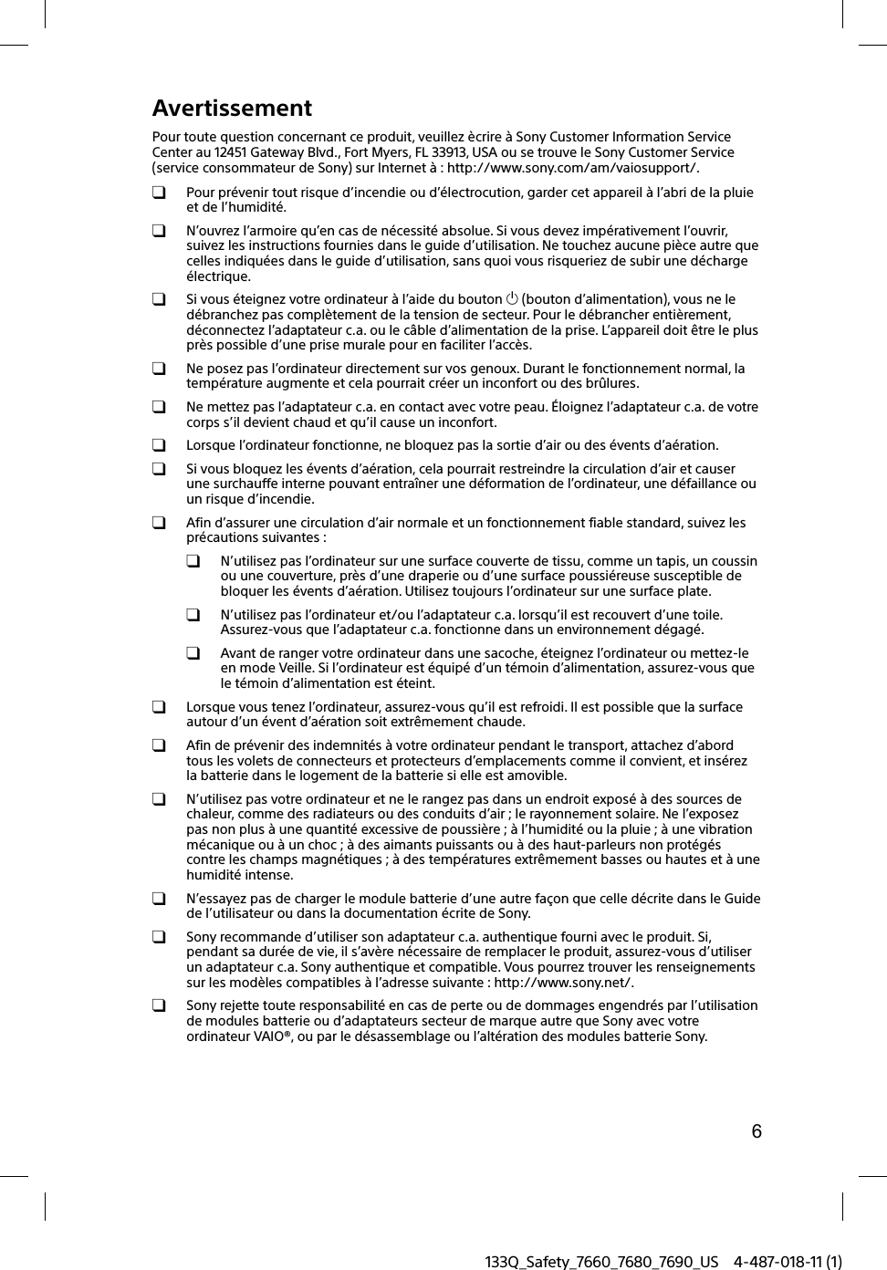 6133Q_Safety_7660_7680_7690_US 4-487-018-11 (1)AvertissementPour toute question concernant ce produit, veuillez &egrave;crire &agrave; Sony Customer Information Service Center au 12451 Gateway Blvd., Fort Myers, FL 33913, USA ou se trouve le Sony Customer Service (service consommateur de Sony) sur Internet &agrave; : http://www.sony.com/am/vaiosupport/.  Pour pr&eacute;venir tout risque d&rsquo;incendie ou d&rsquo;&eacute;lectrocution, garder cet appareil &agrave; l&rsquo;abri de la pluie et de l&rsquo;humidit&eacute;.  N&rsquo;ouvrez l&rsquo;armoire qu&rsquo;en cas de n&eacute;cessit&eacute; absolue. Si vous devez imp&eacute;rativement l&rsquo;ouvrir, suivez les instructions fournies dans le guide d&rsquo;utilisation. Ne touchez aucune pi&egrave;ce autre que celles indiqu&eacute;es dans le guide d&rsquo;utilisation, sans quoi vous risqueriez de subir une d&eacute;charge &eacute;lectrique.  Si vous &eacute;teignez votre ordinateur &agrave; l&rsquo;aide du bouton  (bouton d&rsquo;alimentation), vous ne le d&eacute;branchez pas compl&egrave;tement de la tension de secteur. Pour le d&eacute;brancher enti&egrave;rement, d&eacute;connectez l&rsquo;adaptateur c.a. ou le c&acirc;ble d&rsquo;alimentation de la prise. L&rsquo;appareil doit &ecirc;tre le plus pr&egrave;s possible d&rsquo;une prise murale pour en faciliter l&rsquo;acc&egrave;s.  Ne posez pas l&rsquo;ordinateur directement sur vos genoux. Durant le fonctionnement normal, la temp&eacute;rature augmente et cela pourrait cr&eacute;er un inconfort ou des br&ucirc;lures.  Ne mettez pas l&rsquo;adaptateur c.a. en contact avec votre peau. &Eacute;loignez l&rsquo;adaptateur c.a. de votre corps s&rsquo;il devient chaud et qu&rsquo;il cause un inconfort.  Lorsque l&rsquo;ordinateur fonctionne, ne bloquez pas la sortie d&rsquo;air ou des &eacute;vents d&rsquo;a&eacute;ration.  Si vous bloquez les &eacute;vents d&rsquo;a&eacute;ration, cela pourrait restreindre la circulation d&rsquo;air et causer une surchauffe interne pouvant entra&icirc;ner une d&eacute;formation de l&rsquo;ordinateur, une d&eacute;faillance ou un risque d&rsquo;incendie.  Afin d&rsquo;assurer une circulation d&rsquo;air normale et un fonctionnement fiable standard, suivez les pr&eacute;cautions suivantes :  N&rsquo;utilisez pas l&rsquo;ordinateur sur une surface couverte de tissu, comme un tapis, un coussin ou une couverture, pr&egrave;s d&rsquo;une draperie ou d&rsquo;une surface poussi&eacute;reuse susceptible de bloquer les &eacute;vents d&rsquo;a&eacute;ration. Utilisez toujours l&rsquo;ordinateur sur une surface plate.  N&rsquo;utilisez pas l&rsquo;ordinateur et/ou l&rsquo;adaptateur c.a. lorsqu&rsquo;il est recouvert d&rsquo;une toile. Assurez-vous que l&rsquo;adaptateur c.a. fonctionne dans un environnement d&eacute;gag&eacute;.  Avant de ranger votre ordinateur dans une sacoche, &eacute;teignez l&rsquo;ordinateur ou mettez-le en mode Veille. Si l&rsquo;ordinateur est &eacute;quip&eacute; d&rsquo;un t&eacute;moin d&rsquo;alimentation, assurez-vous que le t&eacute;moin d&rsquo;alimentation est &eacute;teint.  Lorsque vous tenez l&rsquo;ordinateur, assurez-vous qu&rsquo;il est refroidi. Il est possible que la surface autour d&rsquo;un &eacute;vent d&rsquo;a&eacute;ration soit extr&ecirc;mement chaude.  Afin de pr&eacute;venir des indemnit&eacute;s &agrave; votre ordinateur pendant le transport, attachez d&rsquo;abord tous les volets de connecteurs et protecteurs d&rsquo;emplacements comme il convient, et ins&eacute;rez la batterie dans le logement de la batterie si elle est amovible.  N&rsquo;utilisez pas votre ordinateur et ne le rangez pas dans un endroit expos&eacute; &agrave; des sources de chaleur, comme des radiateurs ou des conduits d&rsquo;air ; le rayonnement solaire. Ne l&rsquo;exposez pas non plus &agrave; une quantit&eacute; excessive de poussi&egrave;re ; &agrave; l&rsquo;humidit&eacute; ou la pluie ; &agrave; une vibration m&eacute;canique ou &agrave; un choc ; &agrave; des aimants puissants ou &agrave; des haut-parleurs non prot&eacute;g&eacute;s contre les champs magn&eacute;tiques ; &agrave; des temp&eacute;ratures extr&ecirc;mement basses ou hautes et &agrave; une humidit&eacute; intense.  N&rsquo;essayez pas de charger le module batterie d&rsquo;une autre fa&ccedil;on que celle d&eacute;crite dans le Guide de l&rsquo;utilisateur ou dans la documentation &eacute;crite de Sony.  Sony recommande d&rsquo;utiliser son adaptateur c.a. authentique fourni avec le produit. Si, pendant sa dur&eacute;e de vie, il s&rsquo;av&egrave;re n&eacute;cessaire de remplacer le produit, assurez-vous d&rsquo;utiliser un adaptateur c.a. Sony authentique et compatible. Vous pourrez trouver les renseignements sur les mod&egrave;les compatibles &agrave; l&rsquo;adresse suivante : http://www.sony.net/.  Sony rejette toute responsabilit&eacute; en cas de perte ou de dommages engendr&eacute;s par l&rsquo;utilisation de modules batterie ou d&rsquo;adaptateurs secteur de marque autre que Sony avec votre ordinateur VAIO&reg;, ou par le d&eacute;sassemblage ou l&rsquo;alt&eacute;ration des modules batterie Sony.