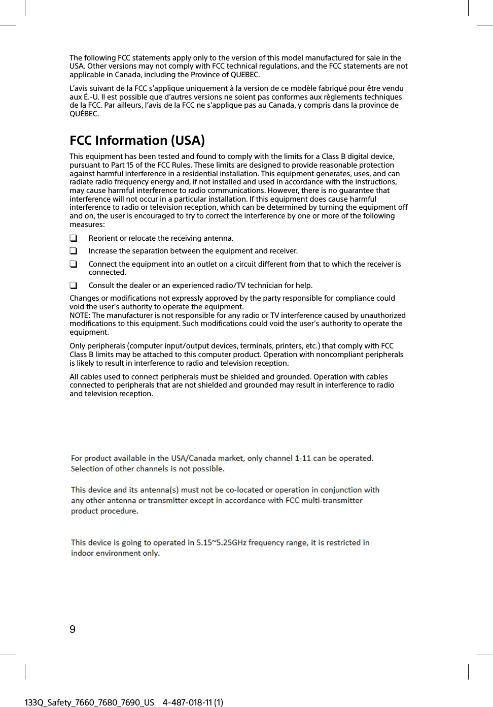 9133Q_Safety_7660_7680_7690_US 4-487-018-11 (1)The following FCC statements apply only to the version of this model manufactured for sale in the USA. Other versions may not comply with FCC technical regulations, and the FCC statements are not applicable in Canada, including the Province of QUEBEC.L&rsquo;avis suivant de la FCC s&rsquo;applique uniquement &agrave; la version de ce mod&egrave;le fabriqu&eacute; pour &ecirc;tre vendu aux &Eacute;.-U. Il est possible que d&rsquo;autres versions ne soient pas conformes aux r&egrave;glements techniques de la FCC. Par ailleurs, l&rsquo;avis de la FCC ne s&rsquo;applique pas au Canada, y compris dans la province de QU&Eacute;BEC.FCC Information (USA)This equipment has been tested and found to comply with the limits for a Class B digital device, pursuant to Part 15 of the FCC Rules. These limits are designed to provide reasonable protection against harmful interference in a residential installation. This equipment generates, uses, and can radiate radio frequency energy and, if not installed and used in accordance with the instructions, may cause harmful interference to radio communications. However, there is no guarantee that interference will not occur in a particular installation. If this equipment does cause harmful interference to radio or television reception, which can be determined by turning the equipment off and on, the user is encouraged to try to correct the interference by one or more of the following measures:  Reorient or relocate the receiving antenna.  Increase the separation between the equipment and receiver.  Connect the equipment into an outlet on a circuit different from that to which the receiver is connected.  Consult the dealer or an experienced radio/TV technician for help.Changes or modifications not expressly approved by the party responsible for compliance could void the user&rsquo;s authority to operate the equipment.NOTE: The manufacturer is not responsible for any radio or TV interference caused by unauthorized modifications to this equipment. Such modifications could void the user&rsquo;s authority to operate the equipment.Only peripherals (computer input/output devices, terminals, printers, etc.) that comply with FCC Class B limits may be attached to this computer product. Operation with noncompliant peripherals is likely to result in interference to radio and television reception.All cables used to connect peripherals must be shielded and grounded. Operation with cables connected to peripherals that are not shielded and grounded may result in interference to radio and television reception.