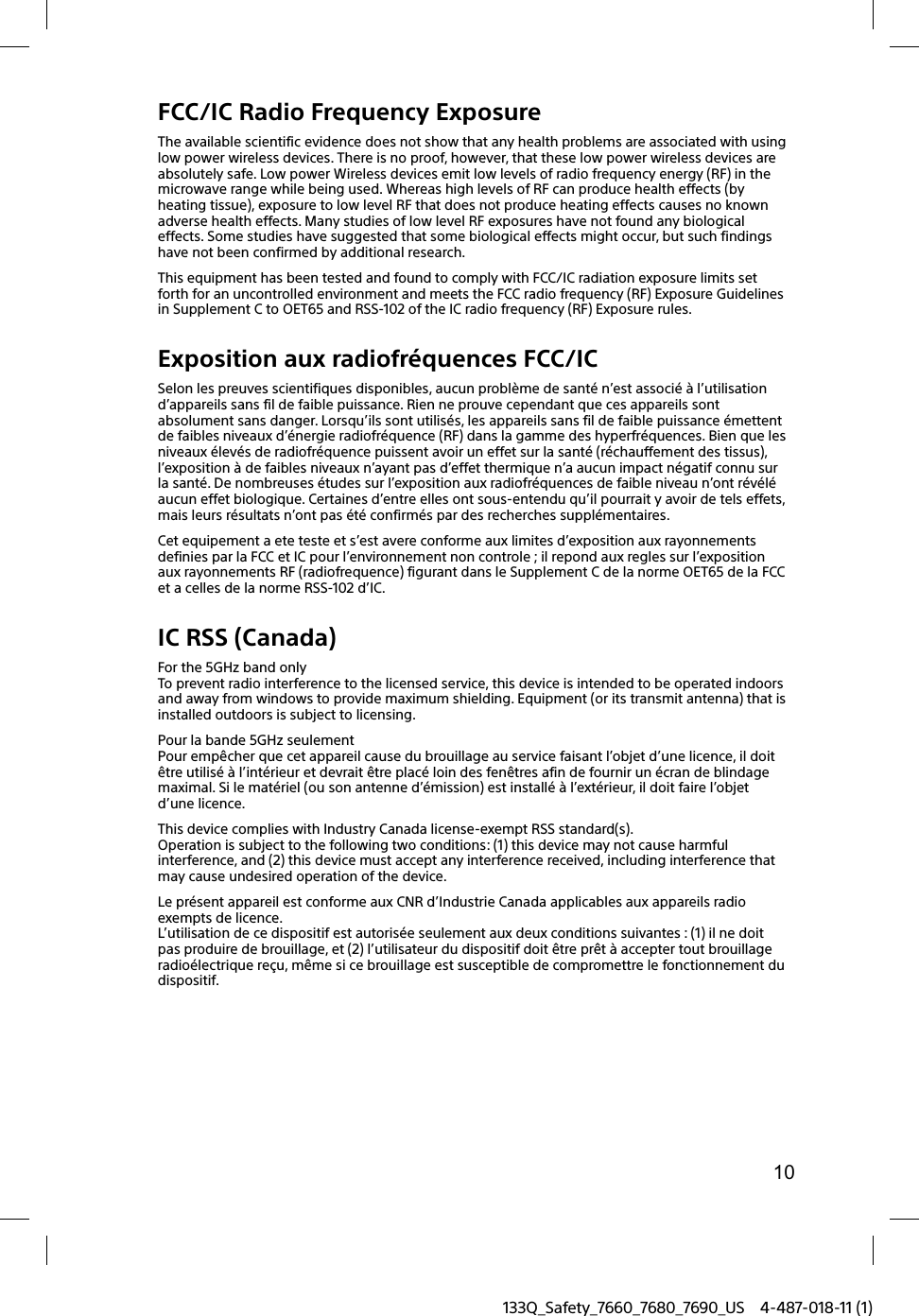 10133Q_Safety_7660_7680_7690_US 4-487-018-11 (1)FCC/IC Radio Frequency ExposureThe available scientific evidence does not show that any health problems are associated with using low power wireless devices. There is no proof, however, that these low power wireless devices are absolutely safe. Low power Wireless devices emit low levels of radio frequency energy (RF) in the microwave range while being used. Whereas high levels of RF can produce health effects (by heating tissue), exposure to low level RF that does not produce heating effects causes no known adverse health effects. Many studies of low level RF exposures have not found any biological effects. Some studies have suggested that some biological effects might occur, but such findings have not been confirmed by additional research.This equipment has been tested and found to comply with FCC/IC radiation exposure limits set forth for an uncontrolled environment and meets the FCC radio frequency (RF) Exposure Guidelines in Supplement C to OET65 and RSS-102 of the IC radio frequency (RF) Exposure rules.Exposition aux radiofr&eacute;quences FCC/ICSelon les preuves scientifiques disponibles, aucun probl&egrave;me de sant&eacute; n&rsquo;est associ&eacute; &agrave; l&rsquo;utilisation d&rsquo;appareils sans fil de faible puissance. Rien ne prouve cependant que ces appareils sont absolument sans danger. Lorsqu&rsquo;ils sont utilis&eacute;s, les appareils sans fil de faible puissance &eacute;mettent de faibles niveaux d&rsquo;&eacute;nergie radiofr&eacute;quence (RF) dans la gamme des hyperfr&eacute;quences. Bien que les niveaux &eacute;lev&eacute;s de radiofr&eacute;quence puissent avoir un effet sur la sant&eacute; (r&eacute;chauffement des tissus), l&rsquo;exposition &agrave; de faibles niveaux n&rsquo;ayant pas d&rsquo;effet thermique n&rsquo;a aucun impact n&eacute;gatif connu sur la sant&eacute;. De nombreuses &eacute;tudes sur l&rsquo;exposition aux radiofr&eacute;quences de faible niveau n&rsquo;ont r&eacute;v&eacute;l&eacute; aucun effet biologique. Certaines d&rsquo;entre elles ont sous-entendu qu&rsquo;il pourrait y avoir de tels effets, mais leurs r&eacute;sultats n&rsquo;ont pas &eacute;t&eacute; confirm&eacute;s par des recherches suppl&eacute;mentaires.Cet equipement a ete teste et s&rsquo;est avere conforme aux limites d&rsquo;exposition aux rayonnements definies par la FCC et IC pour l&rsquo;environnement non controle ; il repond aux regles sur l&rsquo;exposition aux rayonnements RF (radiofrequence) figurant dans le Supplement C de la norme OET65 de la FCC et a celles de la norme RSS-102 d&rsquo;IC.IC RSS (Canada)For the 5GHz band onlyTo prevent radio interference to the licensed service, this device is intended to be operated indoors and away from windows to provide maximum shielding. Equipment (or its transmit antenna) that is installed outdoors is subject to licensing.Pour la bande 5GHz seulementPour emp&ecirc;cher que cet appareil cause du brouillage au service faisant l&rsquo;objet d&rsquo;une licence, il doit &ecirc;tre utilis&eacute; &agrave; l&rsquo;int&eacute;rieur et devrait &ecirc;tre plac&eacute; loin des fen&ecirc;tres afin de fournir un &eacute;cran de blindage maximal. Si le mat&eacute;riel (ou son antenne d&rsquo;&eacute;mission) est install&eacute; &agrave; l&rsquo;ext&eacute;rieur, il doit faire l&rsquo;objet d&rsquo;une licence.This device complies with Industry Canada license-exempt RSS standard(s).Operation is subject to the following two conditions: (1) this device may not cause harmful interference, and (2) this device must accept any interference received, including interference that may cause undesired operation of the device.Le pr&eacute;sent appareil est conforme aux CNR d&rsquo;Industrie Canada applicables aux appareils radio exempts de licence.L&rsquo;utilisation de ce dispositif est autoris&eacute;e seulement aux deux conditions suivantes : (1) il ne doit pas produire de brouillage, et (2) l&rsquo;utilisateur du dispositif doit &ecirc;tre pr&ecirc;t &agrave; accepter tout brouillage radio&eacute;lectrique re&ccedil;u, m&ecirc;me si ce brouillage est susceptible de compromettre le fonctionnement du dispositif.