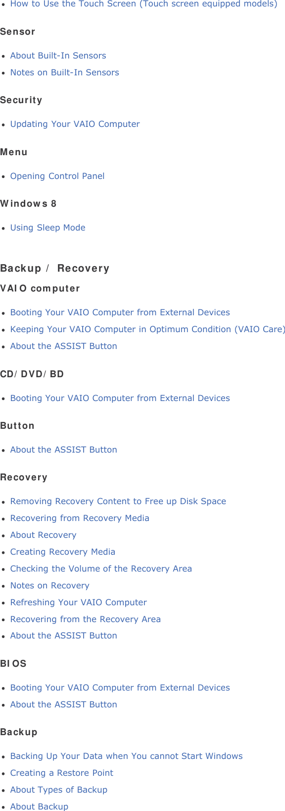 How to Use the Touch Screen (Touch screen equipped models)SensorAbout Built-In SensorsNotes on Built-In SensorsSecurityUpdating Your VAIO ComputerMenuOpening Control PanelWindows 8Using Sleep ModeBackup / RecoveryVAIO computerBooting Your VAIO Computer from External DevicesKeeping Your VAIO Computer in Optimum Condition (VAIO Care)About the ASSIST ButtonCD/DVD/BDBooting Your VAIO Computer from External DevicesButtonAbout the ASSIST ButtonRecoveryRemoving Recovery Content to Free up Disk SpaceRecovering from Recovery MediaAbout RecoveryCreating Recovery MediaChecking the Volume of the Recovery AreaNotes on RecoveryRefreshing Your VAIO ComputerRecovering from the Recovery AreaAbout the ASSIST ButtonBIOSBooting Your VAIO Computer from External DevicesAbout the ASSIST ButtonBackupBacking Up Your Data when You cannot Start WindowsCreating a Restore PointAbout Types of BackupAbout Backup