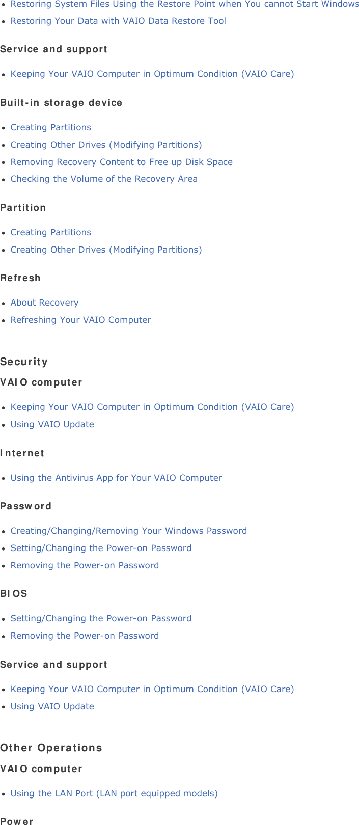 Restoring System Files Using the Restore Point when You cannot Start WindowsRestoring Your Data with VAIO Data Restore ToolService and supportKeeping Your VAIO Computer in Optimum Condition (VAIO Care)Built-in storage deviceCreating PartitionsCreating Other Drives (Modifying Partitions)Removing Recovery Content to Free up Disk SpaceChecking the Volume of the Recovery AreaPartitionCreating PartitionsCreating Other Drives (Modifying Partitions)RefreshAbout RecoveryRefreshing Your VAIO ComputerSecurityVAIO computerKeeping Your VAIO Computer in Optimum Condition (VAIO Care)Using VAIO UpdateInternetUsing the Antivirus App for Your VAIO ComputerPasswordCreating/Changing/Removing Your Windows PasswordSetting/Changing the Power-on PasswordRemoving the Power-on PasswordBIOSSetting/Changing the Power-on PasswordRemoving the Power-on PasswordService and supportKeeping Your VAIO Computer in Optimum Condition (VAIO Care)Using VAIO UpdateOther OperationsVAIO computerUsing the LAN Port (LAN port equipped models)Power